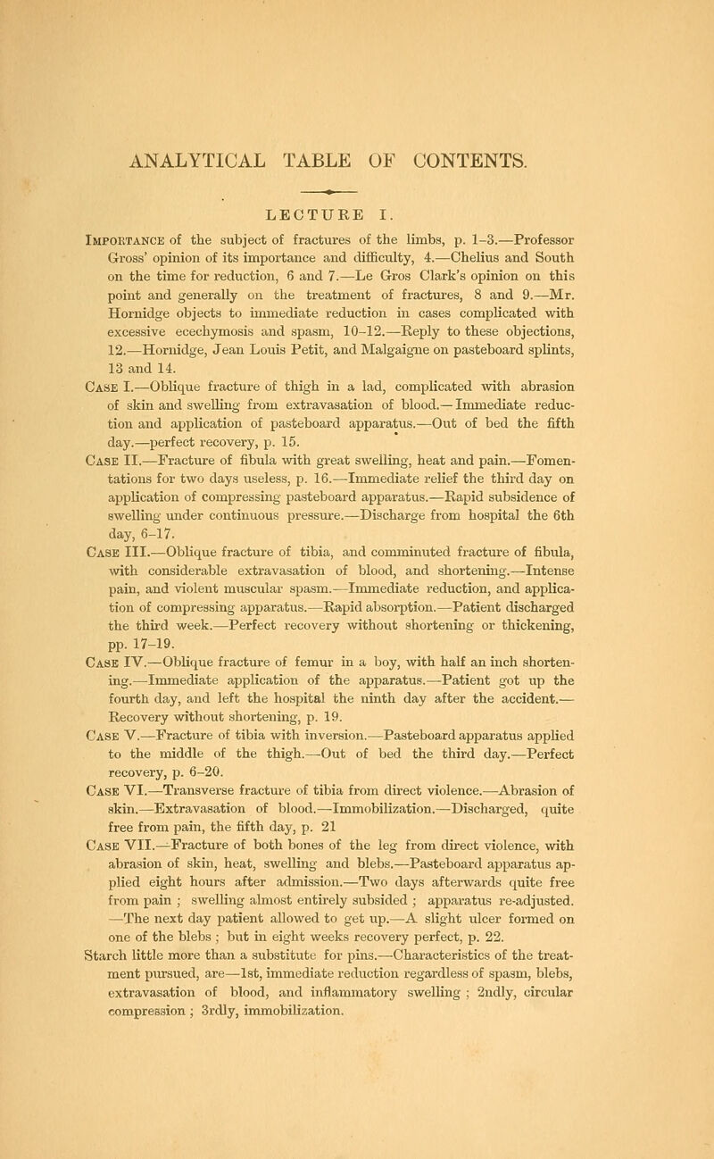 ANALYTICAL TABLE OF CONTENTS. LECTURE I. Importance of the subject of fractures of the limbs, p. 1-3.—Professor Gross' opinion of its importance and difficulty, 4.—Chelius and South on the time for reduction, 6 and 7.—Le Gros Clark's opinion on this point and generally on the treatment of fractures, 8 and 9.—Mr. Hornidge objects to immediate reduction in cases complicated with excessive ecechymosis and spasm, 10-12.—Reply to these objections, 12.—Hornidge, Jean Louis Petit, and Malgaigne on pasteboard splints, 13 and 14. Case I.—Oblique fracture of thigh in a lad, complicated with abrasion of skin and swelling from extravasation of blood.— Immediate reduc- tion and application of pasteboard apparatus.—Out of bed the fifth day.—perfect recovery, p. 15. Case II.—Fracture of fibula with great swelling, heat and pain.—Fomen- tations for two days useless, p. 16.—Immediate relief the third day on application of compressing pasteboard apparatus.—Rapid subsidence of swelling under continuous pressure.—Discharge from hospital the 6th day, 6-17. Case III.—Oblique fracture of tibia, and comminuted fracture of fibula, with considerable extravasation of blood, and shortening.—Intense pain, and violent muscular spasm.—Immediate reduction, and applica- tion of compressing apparatus.—Rapid absorption.—Patient discharged the third week.—Perfect recovery without shortening or thickening, pp. 17-19. Case IV.—Oblique fracture of femur in a boy, with half an inch shorten- ing.—Immediate application of the apparatus.—Patient got up the fourth day, and left the hospital the ninth day after the accident.— Recovery without shortening, p. 19. Case V.—Fracture of tibia with inversion.—Pasteboard apparatus applied to the middle of the thigh.—-Out of bed the third day.—Perfect recovery, p. 6-20. Case VI.—Transverse fracture of tibia from direct violence.—Abrasion of skin.—Extravasation of blood.—Immobilization.—Discharged, quite free from pain, the fifth day, p. 21 Case VII.—Fracture of both bones of the leg from direct violence, with abrasion of skin, heat, swelling and blebs.—Pasteboard apparatus ap- plied eight hours after admission.—Two days afterwards quite free from pain ; swelling almost entirely subsided ; apparatus re-adjusted. —The next day patient allowed to get up.—A slight ulcer formed on one of the blebs ; but in eight weeks recovery perfect, p. 22. Starch little more than a substitute for pins.—Characteristics of the treat- ment pursued, are—1st, immediate reduction regardless of spasm, blebs, extravasation of blood, and inflammatory swelling ; 2ndly, circular compression; 3rdly, immobilization.