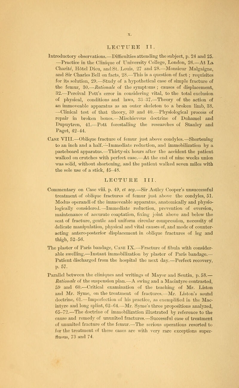 Introductory observations.—Difficulties attending the subject, p. 24 and 25. —Practice in the Clinique of University College, London, 26.—At La Charite, H6tel Dieu, and St. Louis, 27 and 28.—Monsieur Malgaigne, and Sir Charles Bell on facts, 28.—This is a question of fact; requisites for its solution, 29.—Study of a hypothetical case of simple fracture of the femur, 30.—Rationale of the symptoms ; causes of displacement, 32.—Percival Pott's error in considering vital, to the total exclusion of physical, conditions and laws, 33-37.—Theory of the action of an immoveable apparatus as an outer skeleton to a broken limb, 38. —Clinical test of that theory, 39 and 40.—Physiological process of repair in broken bones.—Mischievous doctrine of Duhamel and Dupuytren, 41.—Pott forestalling the researches of Stanley and Paget, 42-44. Case VIII.—Oblique fracture of femur just above condyles.—Shortening to an inch and a half .—Immediate reduction, and immobilization by a pasteboard apparatus.—Thirty-six hours after the accident the patient walked on crutches with perfect ease.—At the end of nine weeks union was solid, without shortening, and the patient walked seven miles with the sole use of a stick, 45-48. LECTURE III. Commentary on Case viii. p. 49, et seg.—Sir Astley Cooper's unsuccessful treatment of oblique fractures of femur just above the condyles, 51. Modus operandi of the immoveable apparatus, anatomically and physio- logically considered.—Immediate reduction, prevention of eversion, maintenance of accurate coaptation, fixing joint above and below the seat of fracture, gentle and uniform circular compression, necessity of delicate manipulation, physical and vital causes of, and mode of counter- acting antero-posterior displacement in oblique fractures of leg and thigh, 52-56. The plaster of Paris bandage, Case IX.—Eracture of fibula with consider- able swelling.—Instant immobilization by plaster of Paris bandage.— Patient discharged from the hospital the next day.—Perfect recovery, p. 57. Parallel between the cliniques and writings of Mayor and Seutin, p. 58.— Rationale of the suspension plan.—A swing and a Macintyre contrasted, 59 and 60.—Critical examination of the teaching of Mr. Liston and Mr. Syme, on the treatment of fractures.—Mr. Liston's sound doctrine, 61.—Imperfection of his practice, as exemplified in the Mac- intyre and long splint, 62-64.—Mr. Syme's three propositions analyzed, 65-72.—The doctrine of immobilization illustrated by reference to the cause and remedy of ununited fractures.—Successful case of treatment of ununited fracture of the femur.—The serious operations resorted to for the treatment of these cases are with very rare exceptions super- fluous, 73 and 74.