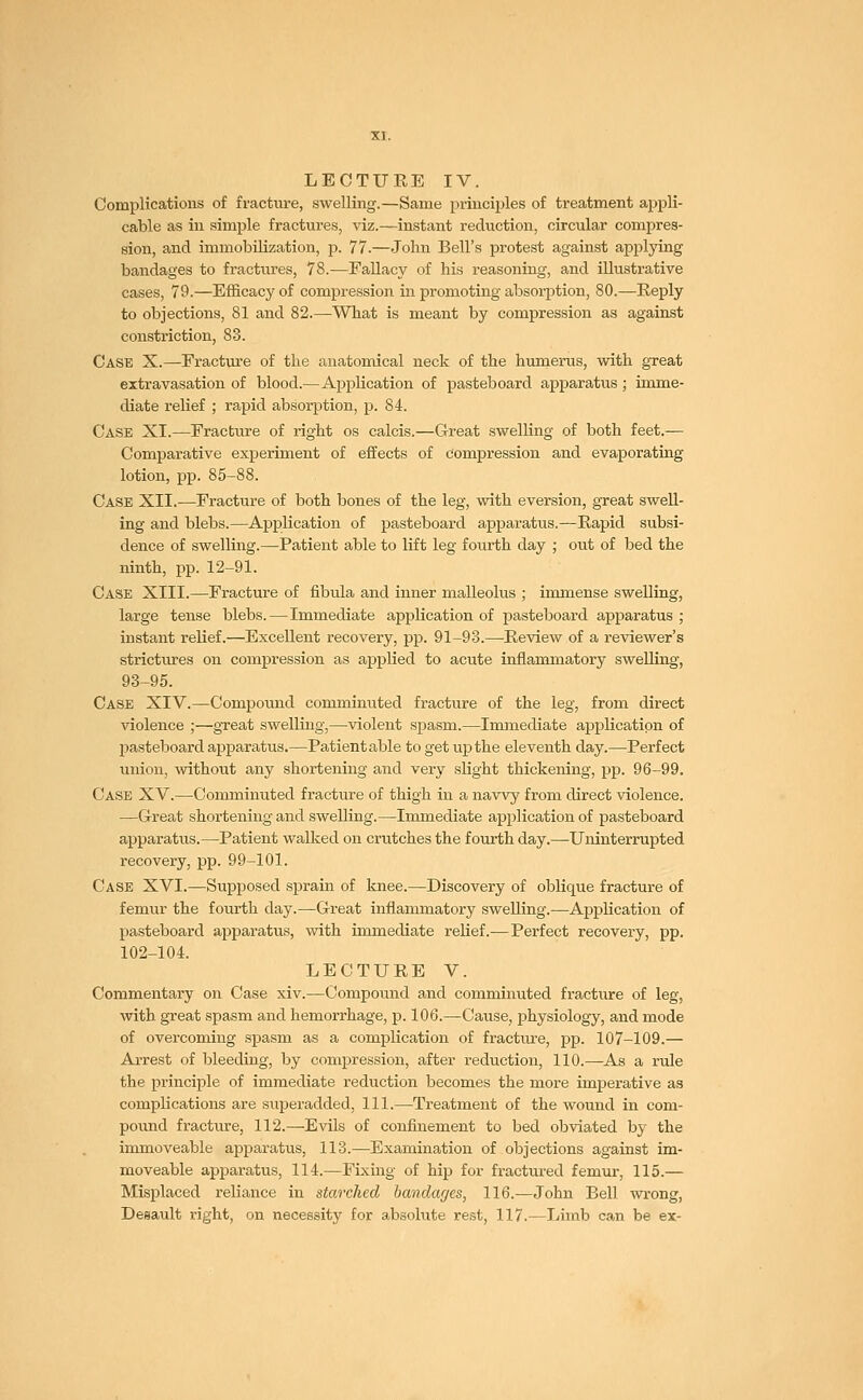 Complications of fracture, swelling.—Same principles of treatment appli- cable as in simple fractures, viz.—instant reduction, circular compres- sion, and immobilization, p. 77.—John Bell's protest against applying bandages to fractures, 78.—Fallacy of his reasoning, and illustrative cases, 79.—Efficacy of compression in promoting absorption, 80.—Reply to objections, 81 and 82.—-What is meant by compression as against constriction, 83. Case X.—Fracture of the anatomical neck of the humerus, with great extravasation of blood.—Application of pasteboard apparatus; imme- diate relief ; rapid absorption, p. 84. Case XI.—Fracture of right os calcis.—Great swelling of both feet.— Comparative experiment of effects of compression and evaporating lotion, pp. 85-88. Case XII.—Fracture of both bones of the leg, with eversion, great swell- ing and blebs.—Application of pasteboard apparatus.—Rapid subsi- dence of swelling.—Patient able to lift leg fourth day ; out of bed the ninth, pp. 12-91. Case XIII.—Fracture of fibula and inner malleolus ; immense swelling, large tense blebs.—Immediate application of pasteboard apparatus ; instant rebef.—Excellent recovery, pp. 91-93.—Review of a reviewer's strictures on compression as applied to acute inflammatory swelling, 93-95. Case XIV.—Compound comminuted fracture of the leg, from direct violence ;—great swelling,—violent spasm.—Immediate application of pasteboard apparatus.—Patient able to get up the eleventh day.—Perfect union, without any shortening and very slight thickening, pp. 96-99. Case XV.—Comminuted fracture of thigh in a navvy from direct violence. —Great shortening and swelling.—Immediate application of pasteboard apparatus.—Patient walked on crutches the fourth day.—Uninterrupted recovery, pp. 99-101. Case XVI.—Supposed sprain of knee.—Discovery of oblique fracture of femur the fourth day.—Great inflammatory swelling.—Application of pasteboard apparatus, with immediate reHef.—Perfect recovery, pp. 102-104. LECTURE V. Commentary on Case xiv.—Compound and comminuted fracture of leg, with great spasm and hemorrhage, p. 106.—Cause, physiology, and mode of overcoming spasm as a complication of fractiu-e, pp. 107-109.— Arrest of bleeding, by compression, after reduction, 110.—As a rule the principle of immediate reduction becomes the more imperative as compbcations are superadded, 111.—Treatment of the wound in com- pound fracture, 112.—Evils of confinement to bed obviated by the immoveable apparatus, 113.—Examination of objections against im- moveable apparatus, 114.—Fixing of hip for fractured femur, 115.— Misplaced reliance in starched bandages, 116.—John Bell wrong, Desault right, on necessity for absolute rest, 117.—Limb can be ex-