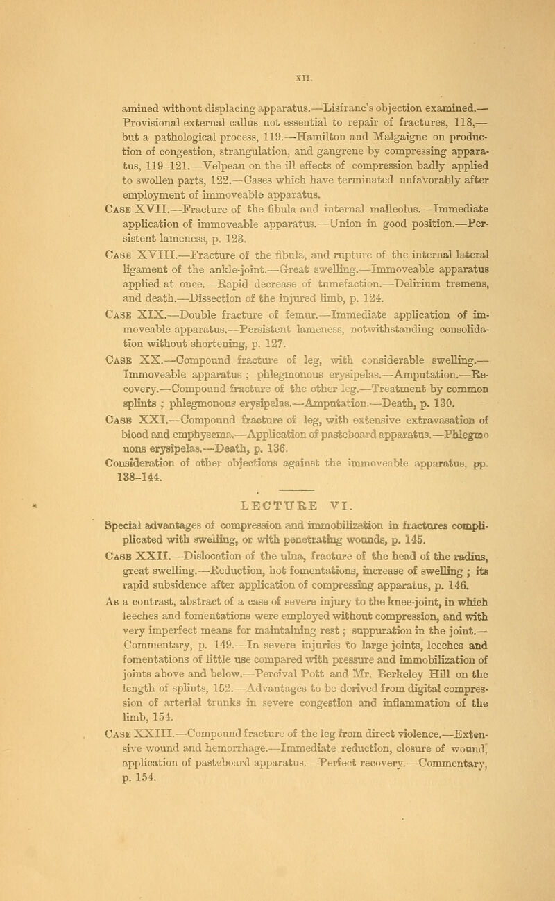 amined without displacing apparatus.—Lisfranc's objection examined.— Provisional external callus not essential to repair of fractures, 118,— but a pathological process, 119.—Hamilton and Malgaigne on produc- tion of congestion, strangulation, and gangrene by compressing appara- tus, 119-121.—Velpeau on the ill effects of compression badly applied to swollen parts, 122.—Cases which have terminated unfavorably after employment of immoveable apparatus. Case XVII.—fracture of the fibula and internal malleolus.—Immediate application of immoveable apparatus.—Union in good position.—Per- sistent lameness, p. 123. Case XVIII.—Fracture of the fibula, and rupture of the internal lateral ligament of the ankle-joint.—Great swelling.—Immoveable apparatus applied at once.—Rapid decrease of tumefaction.—Delirium tremens, and death.—-Dissection of the injured limb, p. 124. Case XIX.—Double fracture of femur.—Immediate application of im- moveable apparatus.—Persistent lameness, notwithstanding consolida- tion without shortening, p. 127. Case XX.—Compound fracture of leg, with considerable swelling.— Immoveable apparatus ; phlegmonous erysipelas.—Amputation.—Re- covery.—Compound fracture of: the other leg.—Treatment by common splints ; phlegmonous erysipelas,—Amputation.—Death, p. 130. Case XXI.—Compound fracture of leg, with extensive extravasation of blood and emphysema.—Application of pasteboard apparatus.—Phlegmo nons erysipelas.—-Death, p. 136. Consideration of other objections against the immoveable apparatus, pp. 138-144. LECTURE VI. Special advantages o£ compression and immobilization in fractures compli- plicated with swelling, or with penetrating wounds, p. 145. Case XXII.—Dislocation of the ulna, fracture of the head of the radius, great swelling.—Reduction, hot fomentations, increase of swelling ; its rapid subsidence after application of compressing apparatus, p. 146. As a contrast, abstract of a case of severe injury to the knee-joint, in which leeches and fomentations were employed without compression, and with very imperfect means for maintaining rest; suppuration in the joint.—- Commentary, p. 149.—In severe injuries to large joints, leeches and fomentations of little use compared with pressure and immobilization of joints above and below.—Percival Pott and Mr. Berkeley Hill on the length of splints, 152.—Advantages to be derived from digital compres- sion of arterial trunks in severe congestion and inflammation of the limb, 154. Case XXIII.—Compound fracture of the leg from direct violence.—Exten- sive wound and hemorrhage.—Immediate reduction, closure of woundj application of pasteboard apparatus.—Perfect recovery.—Commentary, p. 154.