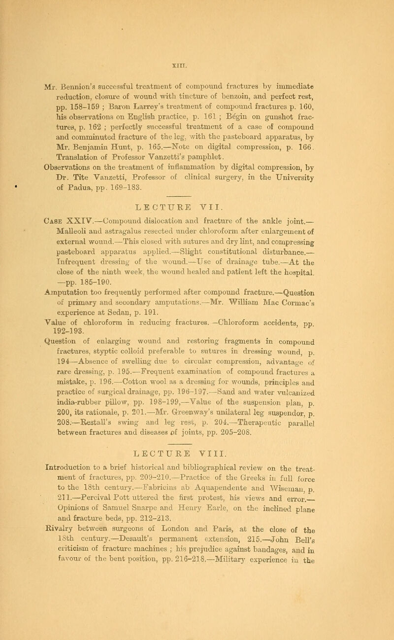 Mr. Bennion's successful treatment of compound fractures by immediate reduction, closure of wound with tincture of benzoin, and perfect rest, pp. 158-169 ; Baron Larrey's treatment of compound fractures p. 160, his observations on English practice, p. 161 ; Begin on gunshot frac- tures, p. 162 ; perfectly successful treatment of a case of compound and comminuted fracture of the leg, with the pasteboard apparatus, by Mr. Benjamin Hunt, p. 165.—Note on digital compression, p. 166. Translation of Professor Vanzetti's pamphlet. Observations on the treatment of inflammation by digital compression, by Dr. Tite Vanzetti, Professor of clinical surgery, in the University of Padua, pp. 169-183. LECTURE VII. Case XXIV.—Compound dislocation and fracture of the ankle joint.— Malleoli and astragalus resected under chloroform after enlargement of external wound.—This closed with sutures and dry lint, and compressing pasteboard apparatus applied.—Slight constitutional disturbance.— Infrequent dressing of the wound.—Use of drainage tube.—At the close of the ninth week, the wound healed and patient left the hospital, —pp. 185-190. Amputation too frequently performed after compound fracture.—Question of primary and secondary amputations.—Mr. William Mac Cormac's experience at Sedan, p. 191. Value of chloroform in reducing fractures. —Chloroform accidents pp 192-193. Question of enlarging wound and restoring fragments in compound fractures, styptic colloid preferable to sutures in dressing wound, p. 194—Absence of swelling due to circular compression, advantage of rare dressing, p. 195.—Frequent examination of compound fractures a mistake, p. 196.—Cotton wool as a dressing for wounds, principles and practice of surgical drainage, pp. 196-197.—Sand and water vulcanized india-rubber pillow, pp. 198-199,—Value of the suspension plan, p. 200, its rationale, p. 201.—Mr. Greenway's unilateral leg suspendor, p. 208.—Restall's swing and leg rest, p. 204.—Therapeutic parallel between fractures and diseases of joints, pp. 205-208. LECTURE VIII. Introduction to a brief historical and bibliographical review on the treat- ment of fractures, pp. 209-210.—Practice of the Greeks in full force to the 18th century.—Fabricins ab Aquapendente and Wiseman p. 211.—Percival Pott uttered the first protest, his views and error. Opinions of Samuel Snarpe and Henry Earle, on the inclined plane and fracture beds, pp. 212-213. Rivalry between surgeons of London and Paris, at the close of the 18th century.—Deeault's permanent extension, 215.—John Bell's criticism of fracture machines ; his prejudice against bandages, and in favour of the bent position, pp. 216-218.—Military experience in the