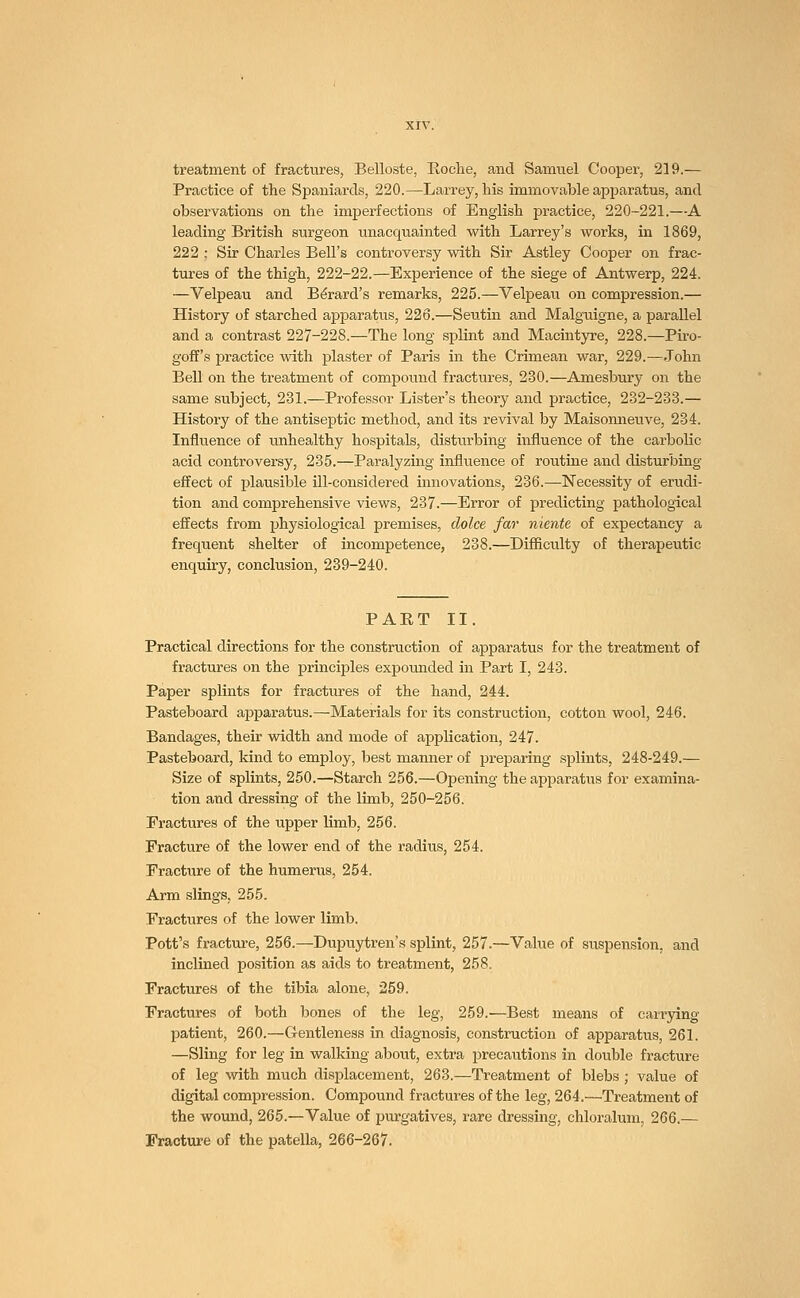 treatment of fractures, Belloste, Roche, and Samuel Cooper, 219.— Practice of the Spaniards, 220.—Larrey, his immovable apparatus, and observations on the imperfections of English practice, 220-221.—A leading British surgeon unacquainted with Larrey's works, in 1869, 222 : Sir Charles Bell's controversy with Sir Astley Cooper on frac- tures of the thigh, 222-22.—Experience of the siege of Antwerp, 224. —Velpeau and Be'rard's remarks, 225.—Velpeau on compression.— History of starched apparatus, 226.—Seutin and Malguigne, a parallel and a contrast 227-228.—The long splint and Macintyre, 228.—Piro- goff's practice with plaster of Paris in the Crimean war, 229.—John Bell on the treatment of compound fractures, 230.—Amesbury on the same subject, 231.—Professor Lister's theory and practice, 232-233.— History of the antiseptic method, and its revival by Maisonneuve, 234. Influence of unhealthy hospitals, disturbing influence of the carbolic acid controversy, 235.—Paralyzing influence of routine and disturbing effect of plausible ill-considered innovations, 236.—Necessity of erudi- tion and comprehensive views, 237.—Error of predicting pathological effects from physiological premises, dolce far niente of expectancy a frequent shelter of incompetence, 238.—Difficulty of therapeutic enquiry, conclusion, 239-240. PART II. Practical directions for the construction of apparatus for the treatment of fractures on the principles expounded in Part I, 243. Paper splints for fractures of the hand, 244. Pasteboard apparatus.—Materials for its construction, cotton wool, 246. Bandages, their width and mode of application, 247. Pasteboard, kind to employ, best manner of preparing splints, 248-249.— Size of splints, 250.—Starch 256.—Opening the apparatus for examina- tion and dressing of the limb, 250-256. Fractures of the upper limb, 256. Fracture of the lower end of the radius, 254. Fracture of the humerus, 254. Arm slings, 255. Fractures of the lower limb. Pott's fracture, 256.—Dupuytren's splint, 257.—Value of suspension, and inclined position as aids to treatment, 258. Fractures of the tibia alone, 259. Fractures of both bones of the leg, 259.—Best means of carrying patient, 260.—Gentleness in diagnosis, construction of apparatus, 261. —Sling for leg in walking about, extra precautions in double fracture of leg with much displacement, 263.—Treatment of blebs ; value of digital compression. Compound fractures of the leg, 264.—Treatment of the wound, 265.—Value of purgatives, rare dressing, chloralum, 266.— Fracture of the patella, 266-267.