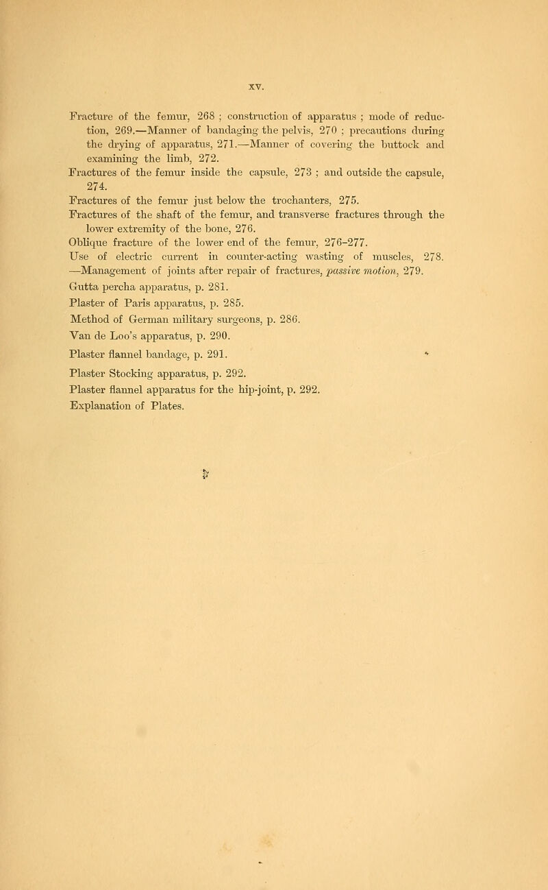 Fracture of the femur, 268 ; construction of apparatus ; mode of reduc- tion, 269.—Manner of bandaging the pelvis, 270 ; precautions during the drying of apparatus, 271.—Manner of covering the buttock and examining the limb, 272. Fractures of the femur inside the capsule, 273 ; and outside the capsule, 274. Fractures of the femur just below the trochanters, 275. Fractures of the shaft of the femur, and transverse fractures through the lower extremity of the bone, 276. Oblique fracture of the lower end of the femur, 276-277. Use of electric current in counter-acting wasting of muscles, 278. —Management of joints after repair of fractures, passive motion, 279. Gutta percha apparatus, p. 281. Plaster of Paris apparatus, p. 285. Method of German military surgeons, p. 286. Van de Loo's apparatus, p. 290. Plaster flannel bandage, p. 291. * Plaster Stocking apparatus, p. 292. Plaster flannel apparatus for the hip-joint, p. 292. Explanation of Plates.