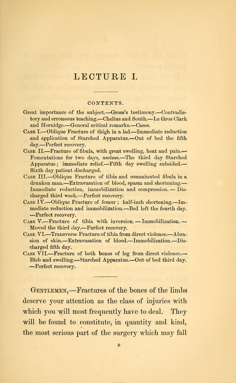 CONTENTS. Great importance of the subject.—Gross's testimony.—Contradic- tory and erroneous teaching.—Chelius and South.—Le Gros Clark and Hornidge.—General critical remarks.—Cases. Case I.—Oblique Fracture of thigh in a lad.—Immediate reduction and application of Starched Apparatus.—Out of bed the fifth day.—Perfect recovery. Case II.—Fracture of fibula, with great swelling, heat and pain.— Fomentations for two days, useless.—The third day Starched Apparatus ; immediate relief.—Fifth day swelling subsided.— Sixth day patient discharged. Case III.—Oblique Fracture of tibia and comminuted fibula in a drunken man.—Extravasation of blood, spasm and shortening.— Immediate reduction, immobilization and compression. — Dis- charged third week.—Perfect recovery. Case IV.—Oblique Fracture of femur ; half-inch shortening.—Im- mediate reduction and immobilization.—Bed left the fourth day. —Perfect recovery. Case V.—Fracture of tibia with inversion. — Immobilization. — Moved the third day.—Perfect recovery. Case VI.—Transverse Fracture of tibia from direct violence.—Abra- sion of skin.—Extravasation of blood.—Immobilization.—Dis- charged fifth day. Case VII.—Fracture of both bones of leg from direct violence.—• Bleb and swelling.—Starched Apparatus.—Out of bed third day. —Perfect recovery. Gentlemen,—Fractures of the bones of the limbs deserve your attention as the class of injuries with which you will most frequently have to deal. They will be found to constitute, in quantity and kind, the most serious part of the surgery which may fall