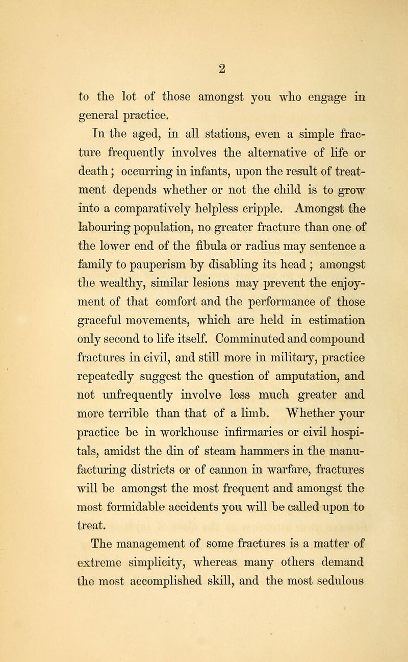 to the lot of those amongst you who engage in general practice. In the aged, in all stations, even a simple frac- ture frequently involves the alternative of life or death; occurring in infants, upon the result of treat- ment depends whether or not the child is to grow into a comparatively helpless cripple. Amongst the labouring population, no greater fracture than one of the lower end of the fibula or radius may sentence a family to pauperism by disabling its head ; amongst the wealthy, similar lesions may prevent the enjoy- ment of that comfort and the performance of those graceful movements, which are held in estimation only second to life itself. Comminuted and compound fractures in civil, and still more in military, practice repeatedly suggest the question of amputation, and not unfrequently involve loss much greater and more terrible than that of a limb. Whether your practice be in workhouse infirmaries or civil hospi- tals, amidst the din of steam hammers in the manu- facturing districts or of cannon in warfare, fractures will be amongst the most frequent and amongst the most formidable accidents you will be called upon to treat. The management of some fractures is a matter of extreme simplicity, whereas many others demand the most accomplished skill, and the most sedulous