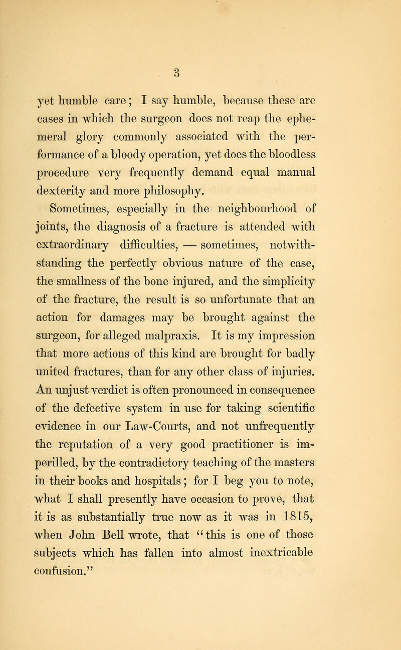 cases in which the surgeon does not reap the ephe- meral glory commonly associated with the per- formance of a bloody operation, yet does the bloodless procedure very frequently demand equal manual dexterity and more philosophy. Sometimes, especially in the neighbourhood of joints, the diagnosis of a fracture is attended with extraordinary difficulties, — sometimes, notwith- standing the perfectly obvious nature of the case, the smallness of the bone injured, and the simplicity of the fracture, the result is so unfortunate that an action for damages may be brought against the surgeon, for alleged malpraxis. It is my impression that more actions of this kind are brought for badly united fractures, than for any other class of injuries. An unjust verdict is often pronounced in consequence of the defective system in use for taking scientific evidence in our Law-Courts, and not unfrequently the reputation of a very good practitioner is im- perilled, by the contradictory teaching of the masters in their books and hospitals; for I beg you to note, what I shall presently have occasion to prove, that it is as substantially true now as it was in 1815, when John Bell wrote, that this is one of those subjects which has fallen into almost inextricable confusion.