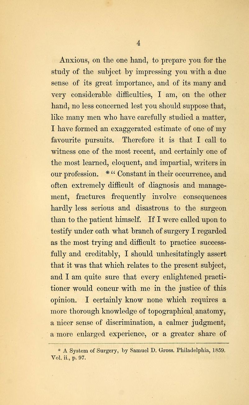Anxious, on the one hand, to prepare yon for the study of the subject by impressing you with a due sense of its great importance, and of its many and very considerable difficulties, I am, on the other hand, no less concerned lest you should suppose that, like many men who have carefully studied a matter, I have formed an exaggerated estimate of one of my favourite pursuits. Therefore it is that I call to witness one of the most recent, and certainly one of the most learned, eloquent, and impartial, writers in our profession. * Constant in their occurrence, and often extremely difficult of diagnosis and manage- ment, fractures frequently involve consequences hardly less serious and disastrous to the surgeon than to the patient himself. If I were called upon to testify under oath what branch of surgery I regarded as the most trying and difficult to practice success- fully and creditably, I should unhesitatingly assert that it was that which relates to the present subject, and I am quite sure that every enlightened practi- tioner would concur with me in the justice of this opinion. I certainly know none which requires a more thorough knowledge of topographical anatomy, a nicer sense of discrimination, a calmer judgment, a more enlarged experience, or a greater share of * A System of Surgery, by Samuel D. Gross. Philadelphia, 1859. Vol. ii., p. 97.