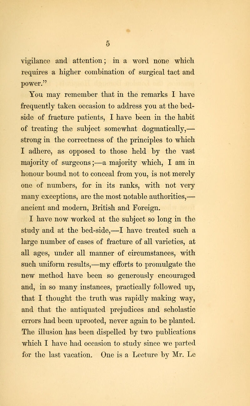 requires a higher combination of surgical tact and power. You may remember that in the remarks I have frequently taken occasion to address you at the bed- side of fracture patients, I have been in the habit of treating the subject somewhat dogmatically,— strong in the correctness of the principles to which I adhere, as opposed to those held by the vast majority of surgeons;—a majority which, I am in honour bound not to conceal from you, is not merely one of numbers, for in its ranks, with not very many exceptions, are the most notable authorities,— ancient and modern, British and Foreign. I have now worked at the subject so long in the study and at the bed-side,—I have treated such a large number of cases of fracture of all varieties, at all ages, under all manner of circumstances, with such uniform results,—my efforts to promulgate the new method have been so generously encouraged and, in so many instances, practically followed up, that I thought the truth was rapidly making way, and that the antiquated prejudices and scholastic errors had been uprooted, never again to be planted. The illusion has been dispelled by two publications which I have had occasion to study since we parted for the last vacation. One is a Lecture by Mr. Le