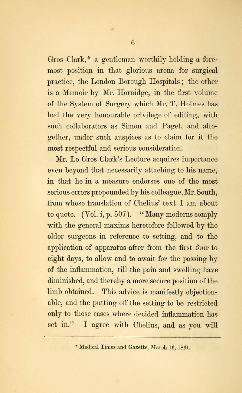 Gros Clark,* a gentleman worthily holding a fore- most position in that glorious arena for surgical practice, the London Borough Hospitals; the other is a Memoir by Mr. Hornidge, in the first volume of the System of Surgery which Mr. T. Holmes has had the very honourable privilege of editing, with such collaborators as Simon and Paget, and alto- gether, under such auspices as to claim for it the most respectful and serious consideration. Mr. Le Gros Clark's Lecture acquires importance even beyond that necessarily attaching to his name, in that he in a measure endorses one of the most serious errors propounded by his colleague, Mr. South, from whose translation of Chelius' text I am about to quote. (Vol. i, p. 507). Many modems comply with the general maxims heretofore followed by the older surgeons in reference to setting, and to the application of apparatus after from the first four to eight days, to allow and to await for the passing by of the inflammation, till the pain and swelling have diminished, and thereby a more secure position of the limb obtained. This advice is manifestly objection- able, and the putting off the setting to be restricted only to those cases where decided inflammation has set in. I agree with Chelius, and as you will * Medical Times and Gazette, March 16, 1861.