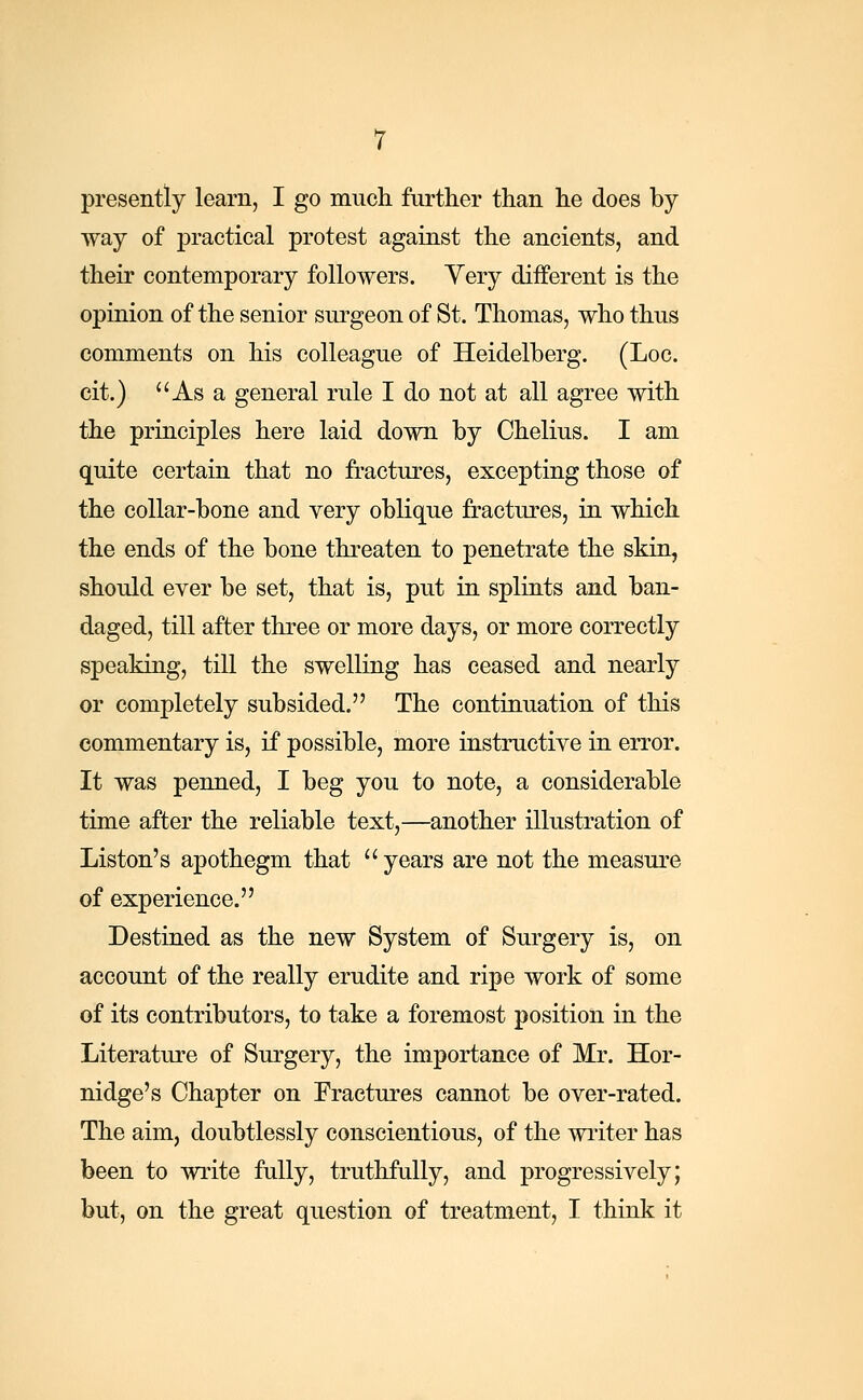 presently learn, I go much further than he does by- way of practical protest against the ancients, and their contemporary followers. Yery different is the opinion of the senior surgeon of St. Thomas, who thus comments on his colleague of Heidelberg. (Loc. cit.) As a general rule I do not at all agree with the principles here laid down by Chelius. I am quite certain that no fractures, excepting those of the collar-bone and very oblique fractures, in which the ends of the bone threaten to penetrate the skin, should ever be set, that is, put in splints and ban- daged, till after three or more days, or more correctly speaking, till the swelling has ceased and nearly or completely subsided. The continuation of this commentary is, if possible, more instructive in error. It was penned, I beg you to note, a considerable time after the reliable text,—another illustration of Liston's apothegm that years are not the measure of experience. Destined as the new System of Surgery is, on account of the really erudite and ripe work of some of its contributors, to take a foremost position in the Literature of Surgery, the importance of Mr. Hor- nidge's Chapter on Fractures cannot be over-rated. The aim, doubtlessly conscientious, of the writer has been to write fully, truthfully, and progressively; but, on the great question of treatment, I think it