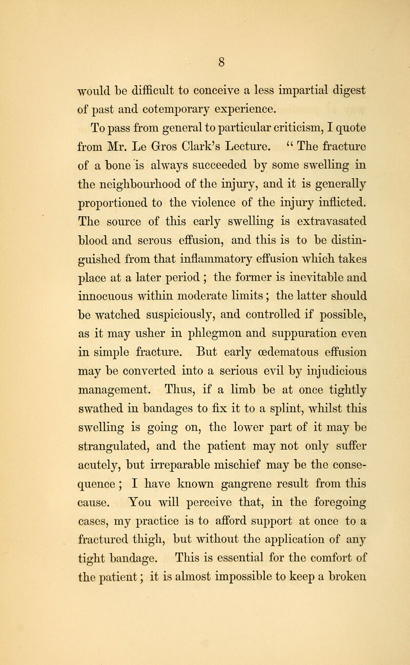 would be difficult to conceive a less impartial digest of past and cotemporary experience. To pass from general to particular criticism, I quote from Mr. Le Gros Clark's Lecture.  The fracture of a bone is always succeeded by some swelling in the neighbourhood of the injury, and it is generally proportioned to the violence of the injury inflicted. The source of this early swelling is extravasated blood and serous effusion, and this is to be distin- guished from that inflammatory effusion which takes place at a later period ; the former is inevitable and innocuous within moderate limits; the latter should be watched suspiciously, and controlled if possible, as it may usher in phlegmon and suppuration even in simple fracture. But early oedematous effusion may be converted into a serious evil by injudicious management. Thus, if a limb be at once tightly swathed in bandages to fix it to a splint, whilst this swelling is going on, the lower part of it may be strangulated, and the patient may not only suffer acutely, but irreparable mischief may be the conse- quence ; I have known gangrene result from this cause. You will perceive that, in the foregoing cases, my practice is to afford support at once to a fractured thigh, but without the application of any tight bandage. This is essential for the comfort of the patient; it is almost impossible to keep a broken