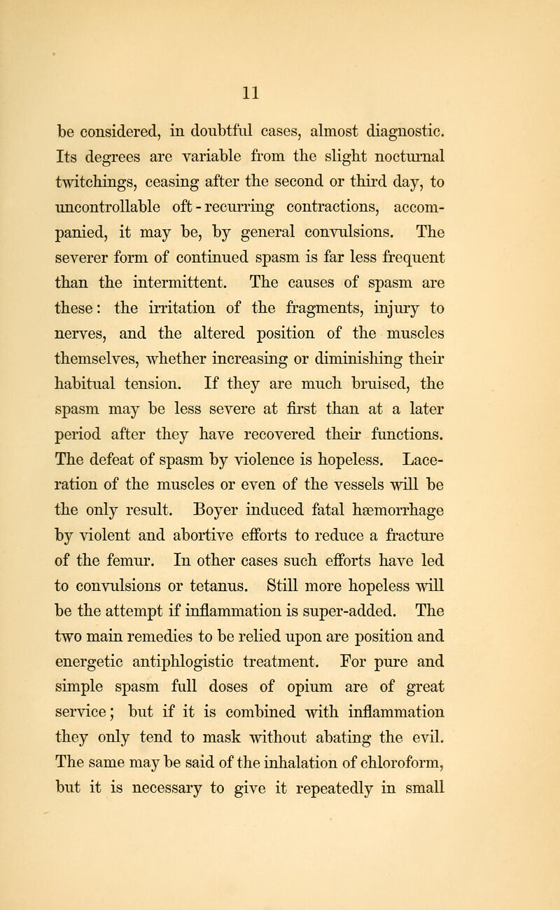 be considered, in doubtful cases, almost diagnostic. Its degrees are variable from the slight nocturnal twitchings, ceasing after the second or third day, to uncontrollable oft-recurring contractions, accom- panied, it may be, by general convulsions. The severer form of continued spasm is far less frequent than the intermittent. The causes of spasm are these: the irritation of the fragments, injury to nerves, and the altered position of the muscles themselves, whether increasing or diminishing their habitual tension. If they are much bruised, the spasm may be less severe at first than at a later period after they have recovered their functions. The defeat of spasm by violence is hopeless. Lace- ration of the muscles or even of the vessels will be the only result. Boyer induced fatal haemorrhage by violent and abortive efforts to reduce a fracture of the femur. In other cases such efforts have led to convulsions or tetanus. Still more hopeless will be the attempt if inflammation is super-added. The two main remedies to be relied upon are position and energetic antiphlogistic treatment. For pure and simple spasm full doses of opium are of great service; but if it is combined with inflammation they only tend to mask without abating the evil. The same may be said of the inhalation of chloroform, but it is necessary to give it repeatedly in small