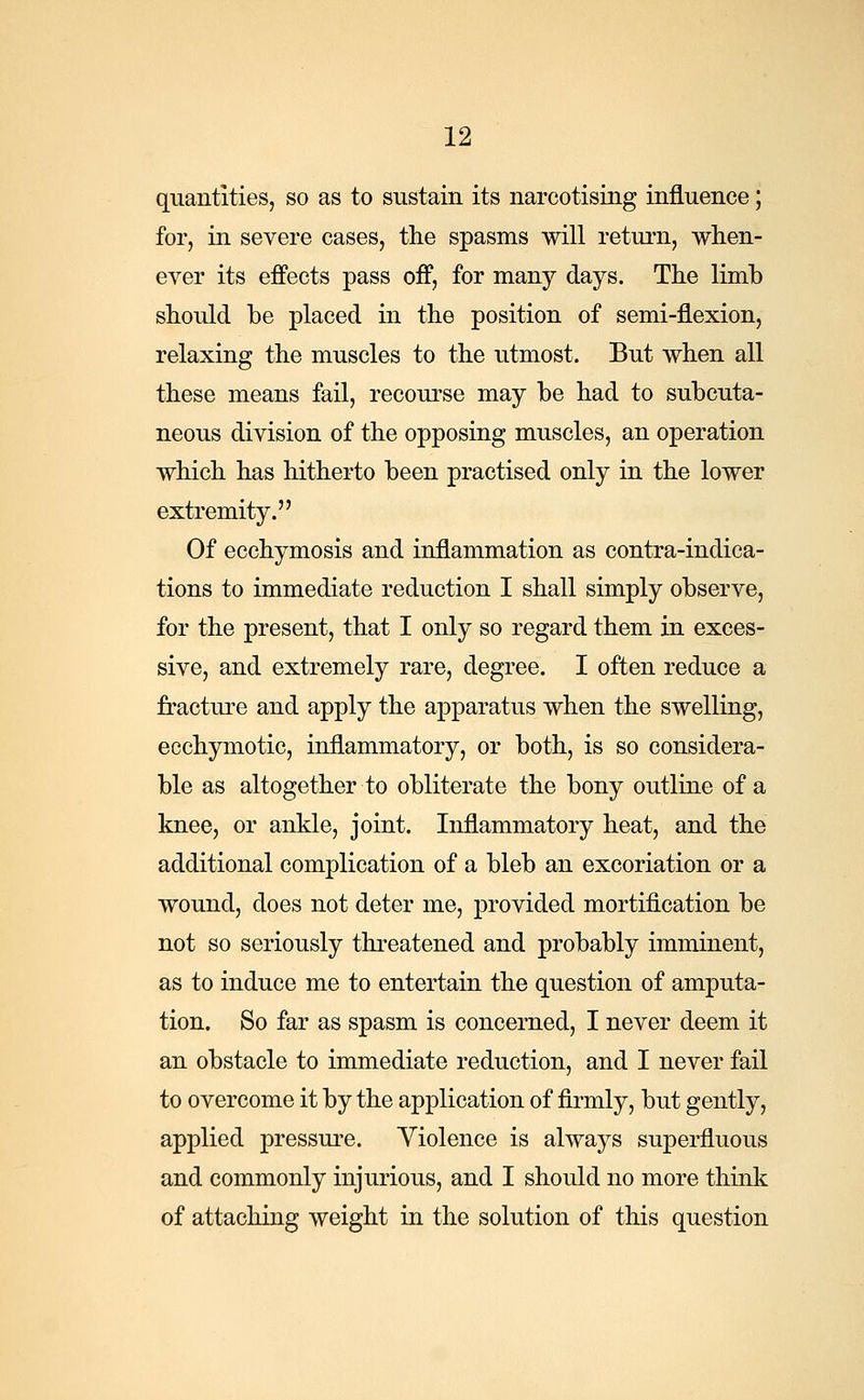 quantities, so as to sustain its narcotising influence; for, in severe cases, the spasms will return, when- ever its effects pass off, for many days. The limb should be placed in the position of semi-flexion, relaxing the muscles to the utmost. But when all these means fail, recourse may be had to subcuta- neous division of the opposing muscles, an operation which has hitherto been practised only in the lower extremity. Of ecchymosis and inflammation as contra-indica- tions to immediate reduction I shall simply observe, for the present, that I only so regard them in exces- sive, and extremely rare, degree. I often reduce a fracture and apply the apparatus when the swelling, ecchymotic, inflammatory, or both, is so considera- ble as altogether to obliterate the bony outline of a knee, or ankle, joint. Inflammatory heat, and the additional complication of a bleb an excoriation or a wound, does not deter me, provided mortification be not so seriously threatened and probably imminent, as to induce me to entertain the question of amputa- tion. So far as spasm is concerned, I never deem it an obstacle to immediate reduction, and I never fail to overcome it by the application of firmly, but gently, applied pressure. Violence is always superfluous and commonly injurious, and I should no more think of attaching weight in the solution of this question
