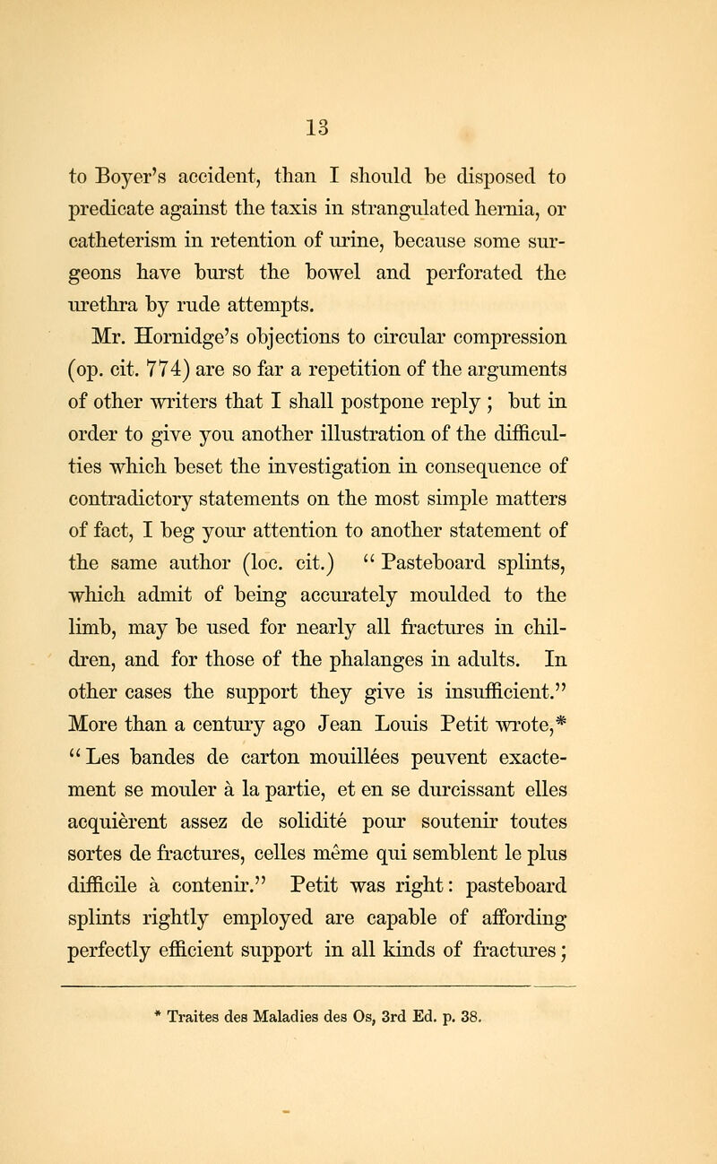 to Boyer's accident, than I should be disposed to predicate against the taxis in strangulated hernia, or catheterism in retention of urine, because some sur- geons have burst the bowel and perforated the urethra by rude attempts. Mr. Hornidge's objections to circular compression (op. cit. 774) are so far a repetition of the arguments of other writers that I shall postpone reply ; but in order to give you another illustration of the difficul- ties which beset the investigation in consequence of contradictory statements on the most simple matters of fact, I beg your attention to another statement of the same author (loc. cit.)  Pasteboard splints, which admit of being accurately moulded to the limb, may be used for nearly all fractures in chil- dren, and for those of the phalanges in adults. In other cases the support they give is insufficient. More than a century ago Jean Louis Petit wrote,* Les bandes de carton mouillees peuvent exacte- ment se mouler a la partie, et en se durcissant elles acquierent assez de solidite pour soutenir toutes sortes de fractures, celles meme qui semblent le plus difficile a contenir. Petit was right: pasteboard splints rightly employed are capable of affording perfectly efficient support in all kinds of fractures; * Traites des Maladies des Os, 3rd Ed. p. 38.