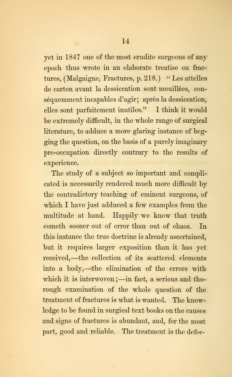 yet in 1847 one of the most erudite surgeons of any epoch thus wrote in an elaborate treatise on frac- tures, (Malgaigne, Fractures, p. 218.)  Les attelles de carton avant la dessiccation sont mouillees, con- sequemment incapables d'agir; apres la dessiccation, elles sont parfaitement inutiles. I think it would be extremely difficult, in the whole range of surgical literature, to adduce a more glaring instance of beg- ging the question, on the basis of a purely imaginary pre-occupation directly contrary to the results of experience. The study of a subject so important and compli- cated is necessarily rendered much more difficult by the contradictory teaching of eminent surgeons, of which I have just adduced a few examples from the multitude at hand. Happily we know that truth cometh sooner out of error than out of chaos. In this instance the true doctrine is already ascertained, but it requires larger exposition than it has yet received,—the collection of its scattered elements into a body,—the elimination of the errors with which it is interwoven;—in fact, a serious and tho- rough examination of the whole question of the treatment of fractures is what is wanted. The know- ledge to be found in surgical text books on the causes and signs of fractures is abundant, and, for the most part, good and reliable. The treatment is the defec-