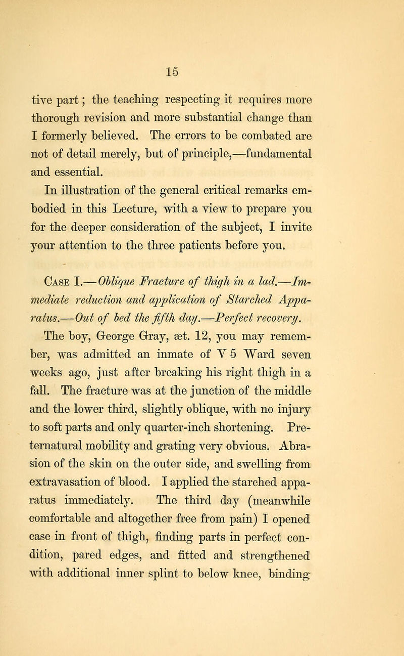 tive part; the teaching respecting it requires more thorough revision and more substantial change than I formerly believed. The errors to be combated are not of detail merely, but of principle,—fundamental and essential. In illustration of the general critical remarks em- bodied in this Lecture, with a view to prepare you for the deeper consideration of the subject, I invite your attention to the three patients before you. Case I.—Oblique Fracture of thigh in a lad.—Im- mediate reduction and application of Starched Appa- ratus.— Out of bed the fifth day.—Perfect recovery. The boy, George Gray, set. 12, you may remem- ber, was admitted an inmate of V 5 Ward seven weeks ago, just after breaking his right thigh in a fall. The fracture was at the junction of the middle and the lower third, slightly oblique, with no injury to soft parts and only quarter-inch shortening. Pre- ternatural mobility and grating very obvious. Abra- sion of the skin on the outer side, and swelling from extravasation of blood. I applied the starched appa- ratus immediately. The third day (meanwhile comfortable and altogether free from pain) I opened case in front of thigh, finding parts in perfect con- dition, pared edges, and fitted and strengthened with additional inner splint to below knee, binding