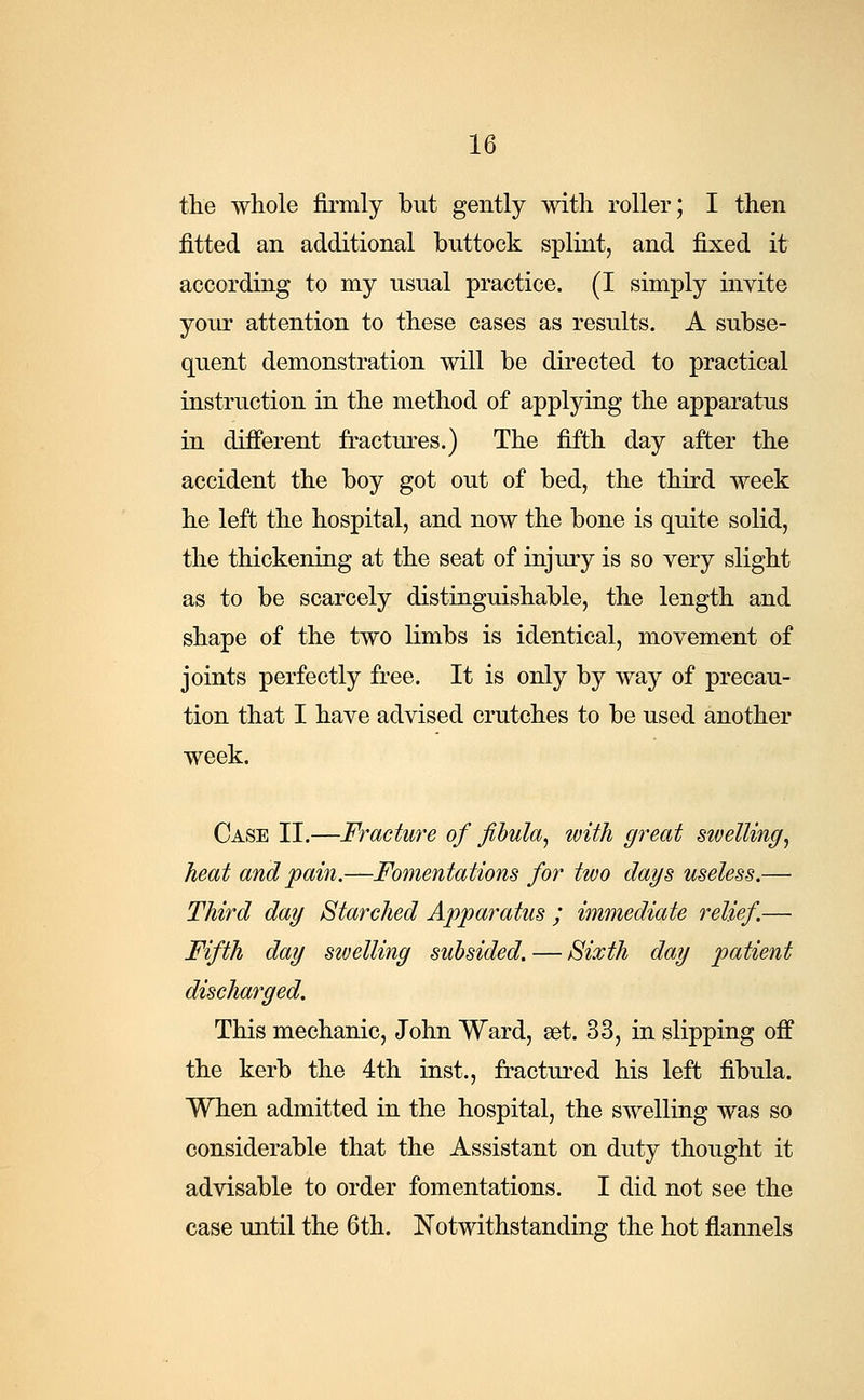 the whole firmly but gently with roller; I then fitted an additional buttock splint, and fixed it according to my usual practice. (I simply invite your attention to these cases as results. A subse- quent demonstration will be directed to practical instruction in the method of applying the apparatus in different fractures.) The fifth day after the accident the boy got out of bed, the third week he left the hospital, and now the bone is quite solid, the thickening at the seat of injury is so very slight as to be scarcely distinguishable, the length and shape of the two limbs is identical, movement of joints perfectly free. It is only by way of precau- tion that I have advised crutches to be used another week. Case II.—Fracture of fibula, with great swelling, heat and pain.—Fomentations for two days useless.— Third day Starched Apparatus ; immediate relief.— Fifth day swelling subsided. — Sixth day patient discharged. This mechanic, John Ward, set. 33, in slipping off the kerb the 4th inst., fractured his left fibula. When admitted in the hospital, the swelling was so considerable that the Assistant on duty thought it advisable to order fomentations. I did not see the case until the 6th. Notwithstanding the hot flannels
