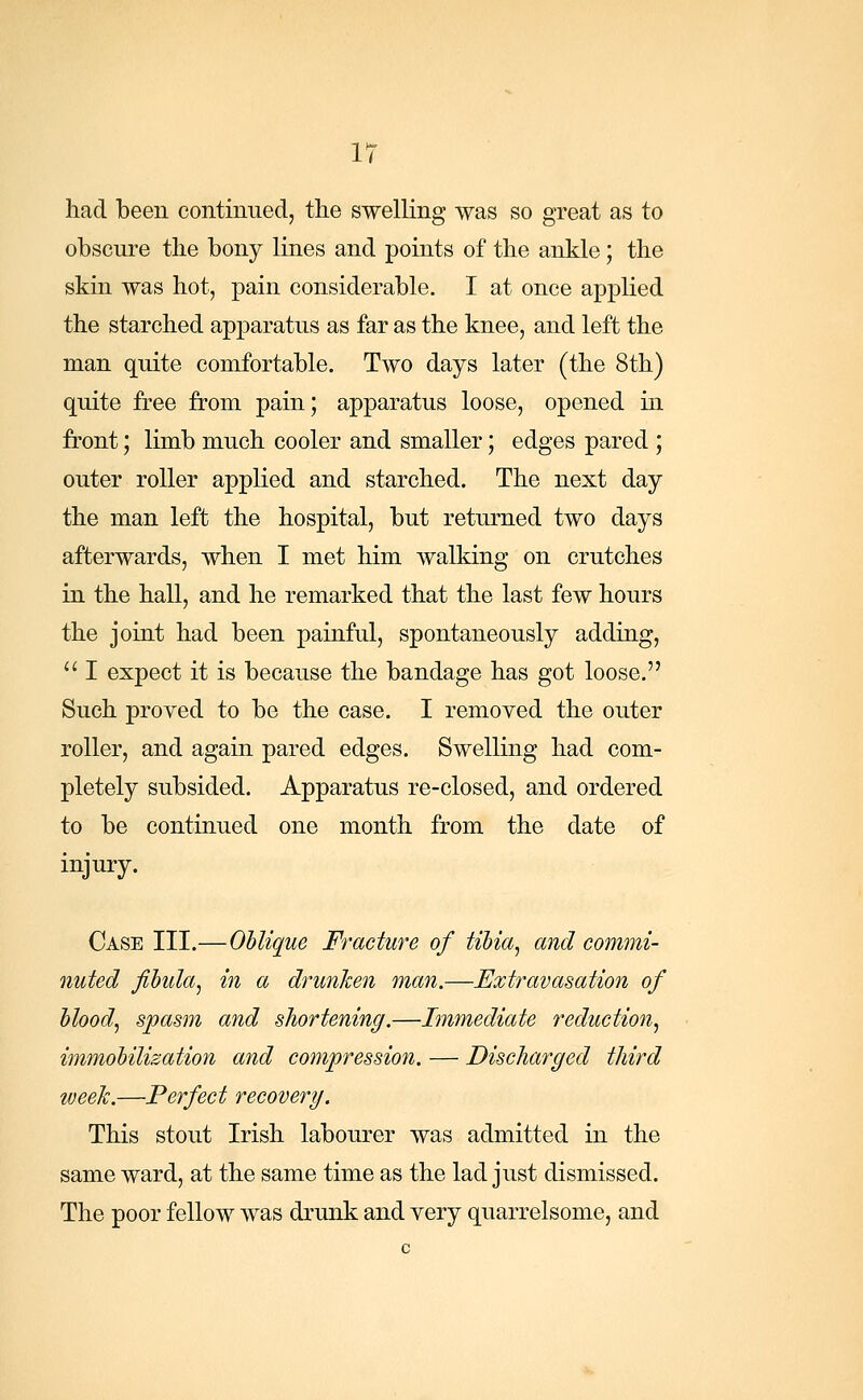 IT had been continued, the swelling was so great as to obscure the bony lines and points of the ankle; the skin was hot, pain considerable. I at once applied the starched apparatus as far as the knee, and left the man quite comfortable. Two days later (the 8th) quite free from pain; apparatus loose, opened in front; limb much cooler and smaller; edges pared ; outer roller applied and starched. The next day the man left the hospital, but returned two days afterwards, when I met him walking on crutches in the hall, and he remarked that the last few hours the joint had been painful, spontaneously adding,  I expect it is because the bandage has got loose. Such proved to be the case. I removed the outer roller, and again pared edges. Swelling had com- pletely subsided. Apparatus re-closed, and ordered to be continued one month from the date of injury. Case III.—Oblique Fracture of tibia, and commi- nuted fibula, in a drunken man.—Extravasation of blood, spasm and shortening.—Immediate reduction, immobilization and compression. — Discharged third week.—Perfect recovery. This stout Irish labourer was admitted in the same ward, at the same time as the lad just dismissed. The poor fellow was drunk and very quarrelsome, and