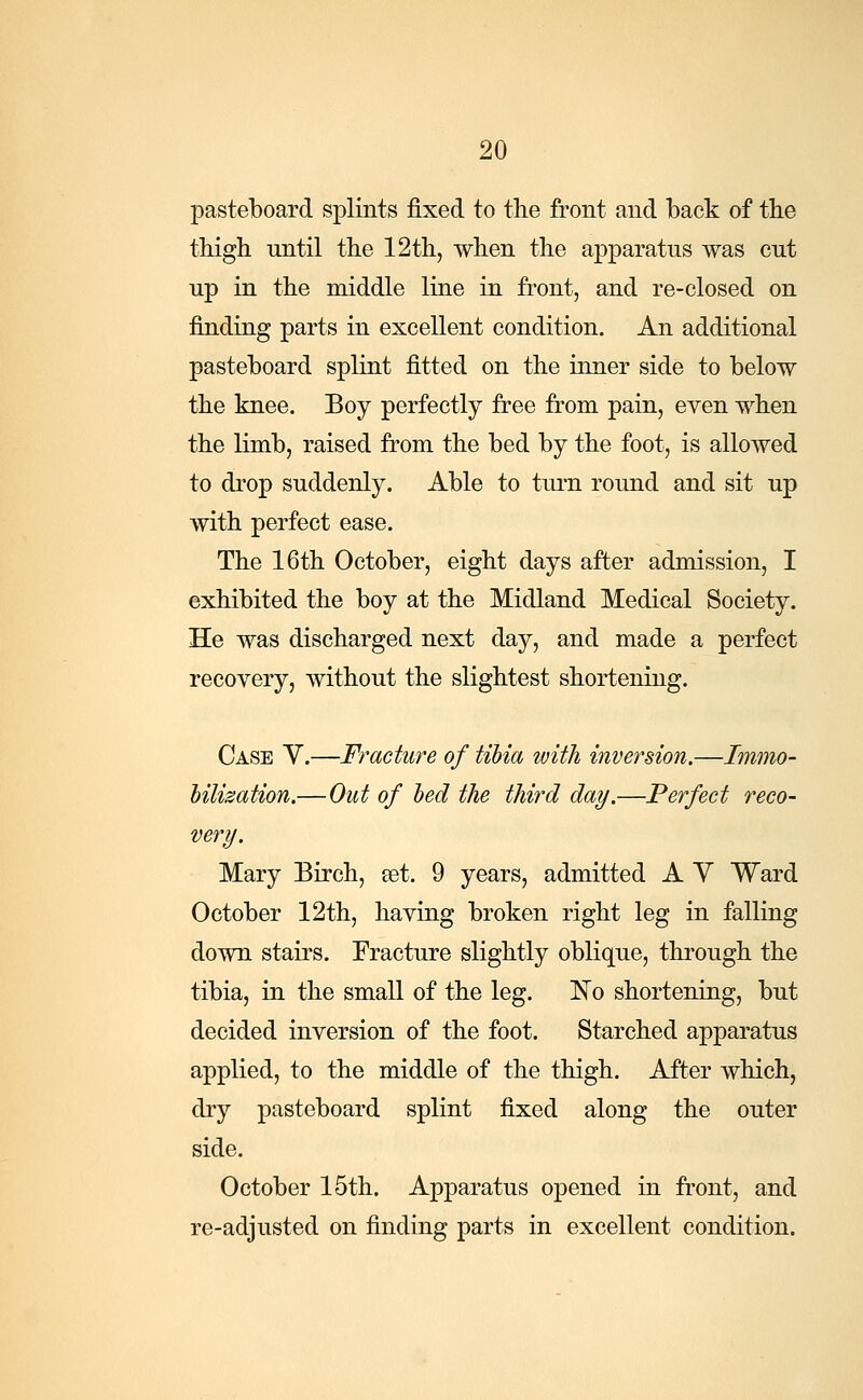 pasteboard splints fixed to the front and back of the thigh nntil the 12th, when the apparatus was cut up in the middle line in front, and re-closed on finding parts in excellent condition. An additional pasteboard splint fitted on the inner side to below the knee. Boy perfectly free from pain, even when the limb, raised from the bed by the foot, is allowed to drop suddenly. Able to turn round and sit up with perfect ease. The 16th October, eight days after admission, I exhibited the boy at the Midland Medical Society. He was discharged next day, and made a perfect recovery, without the slightest shortening. Case V.—Fracture of tibia with inversion.—Immo- bilization,—Out of bed the third day.—Perfect reco- very. Mary Birch, set. 9 years, admitted A V Ward October 12th, having broken right leg in falling down stairs. Fracture slightly oblique, through the tibia, in the small of the leg. ISTo shortening, but decided inversion of the foot. Starched apparatus applied, to the middle of the thigh. After which, dry pasteboard splint fixed along the outer side. October 15th. Apparatus opened in front, and re-adjusted on finding parts in excellent condition.