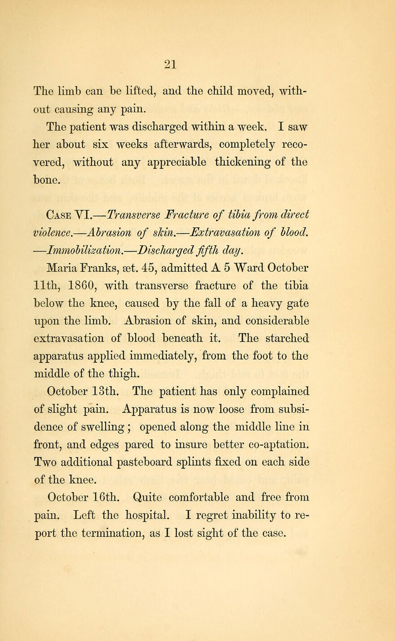 The limb can be lifted, and the child moved, with- out causing any pain. The patient was discharged within a week. I saw her about six weeks afterwards, completely reco- vered, without any appreciable thickening of the bone. Case VI.—Transverse Fracture of tibia from direct violence.—Abrasion of skin.—Extravasation of blood. —Immobilization.—Discharged fifth day. Maria Franks, set. 45, admitted A 5 Ward October 11th, 1860, with transverse fracture of the tibia below the knee, caused by the fall of a heavy gate upon the limb. Abrasion of skin, and considerable extravasation of blood beneath it. The starched apparatus applied immediately, from the foot to the middle of the thigh. October loth. The patient has only complained of slight pain. Apparatus is now loose from subsi- dence of swelling; opened along the middle line in front, and edges pared to insure better co-aptation. Two additional pasteboard splints fixed on each side of the knee. October 16th. Quite comfortable and free from pain. Left the hospital. I regret inability to re- port the termination, as I lost sight of the case.