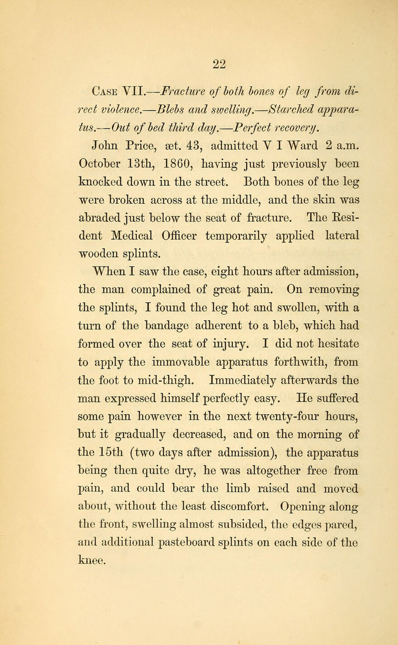 Case VII.—Fracture of both bones of leg from di- rect violence.—Blebs and swelling.—Starched appara- tus.—Out of bed third day.—Perfect recovery. John Price, set. 43, admitted V I Ward 2 a.m. October 13th, 1860, having just previously been knocked down in the street. Both bones of the leg were broken across at the middle, and the skin was abraded just below the seat of fracture. The Eesi- dent Medical Officer temporarily applied lateral wooden splints. When I saw the case, eight hours after admission, the man complained of great pain. On removing the splints, I found the leg hot and swollen, with a turn of the bandage adherent to a bleb, which had formed over the seat of injury. I did not hesitate to apply the immovable apparatus forthwith, from the foot to mid-thigh. Immediately afterwards the man expressed himself perfectly easy. He suffered some pain however in the next twenty-four hours, but it gradually decreased, and on the morning of the 15th (two days after admission), the apparatus being then quite dry, he was altogether free from pain, and could bear the limb raised and moved about, without the least discomfort. Opening along the front, swelling almost subsided, the edges pared, and additional pasteboard splints on each side of the knee.