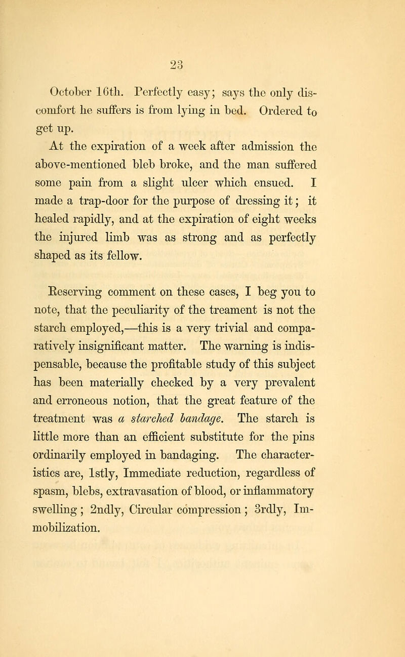October 16th. Perfectly easy; says the only dis- comfort he suffers is from lying in bed. Ordered to get up. At the expiration of a week after admission the above-mentioned bleb broke, and the man suffered some pain from a slight ulcer which ensued. I made a trap-door for the purpose of dressing it; it healed rapidly, and at the expiration of eight weeks the injured limb was as strong and as perfectly shaped as its fellow. Eeserving comment on these cases, I beg you to note, that the peculiarity of the treament is not the starch employed,—this is a very trivial and compa- ratively insignificant matter. The warning is indis- pensable, because the profitable study of this subject has been materially checked by a very prevalent and erroneous notion, that the great feature of the treatment was a starched bandage. The starch is little more than an efficient substitute for the pins ordinarily employed in bandaging. The character- istics are, lstly, Immediate reduction, regardless of spasm, blebs, extravasation of blood, or inflammatory swelling ; 2ndly, Circular compression ; 3rdly, Im- mobilization.