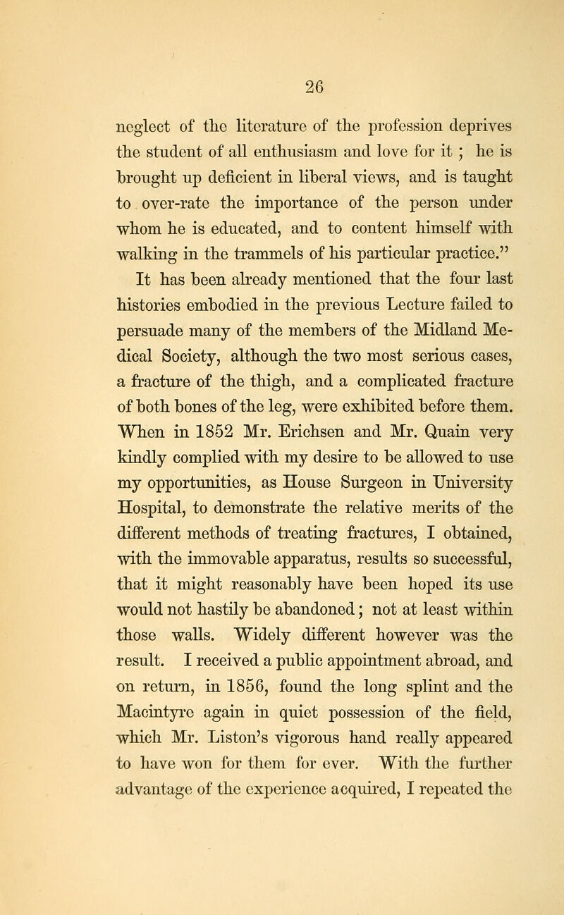 neglect of the literature of the profession deprives the student of all enthusiasm and love for it; he is brought up deficient in liberal views, and is taught to over-rate the importance of the person under whom he is educated, and to content himself with walking in the trammels of his particular practice. It has been already mentioned that the four last histories embodied in the previous Lecture failed to persuade many of the members of the Midland Me- dical Society, although the two most serious cases, a fracture of the thigh, and a complicated fracture of both bones of the leg, were exhibited before them. When in 1852 Mr. Erichsen and Mr. Quain very kindly complied with my desire to be allowed to use my opportunities, as House Surgeon in University Hospital, to demonstrate the relative merits of the different methods of treating fractures, I obtained, with the immovable apparatus, results so successful, that it might reasonably have been hoped its use would not hastily be abandoned; not at least within those walls. Widely different however was the result. I received a public appointment abroad, and on return, in 1856, found the long splint and the Macintyre again in quiet possession of the field, which Mr. Liston's vigorous hand really appeared to have won for them for ever. With the further advantage of the experience acquired, I repeated the