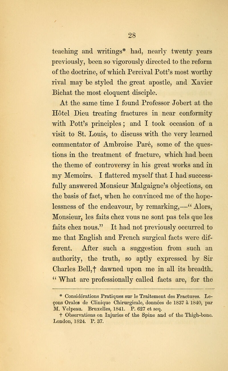 teaching and writings* had, nearly twenty years previously, been so vigorously directed to the reform of the doctrine, of which Percival Pott's most worthy rival may be styled the great apostle, and Xavier Bichat the most eloquent disciple. At the same time I found Professor Jobert at the Hotel Dieu treating fractures in near conformity with Pott's principles; and I took occasion of a visit to St. Louis, to discuss with the very learned commentator of Ambroise Pare, some of the ques- tions in the treatment of fracture, which had been the theme of controversy in his great works and in my Memoirs. I nattered myself that I had success- fully answered Monsieur Malgaigne's objections, on the basis of fact, when he convinced me of the hope- lessness of the endeavour, by remarking,— Alors, Monsieur, les faits chez vous ne sont pas tels que les faits chez nous. It had not previously occurred to me that English and French surgical facts were dif- ferent. After such a suggestion from such an authority, the truth, so aptly expressed by Sir Charles Bell,|* dawned upon me in all its breadth.  What are professionally called facts are, for the * Considerations Pratiques sur le Traitement des Fractures. Le- cons Orales de Clinique Chirurgicale, donnees de 1837 a 1840, par M. Velpeau. Bruxelles, 1841. P. 627 et seq. t Observations on Injuries of the Spine and of the Thigh-bone. London, 1824. P. 37.