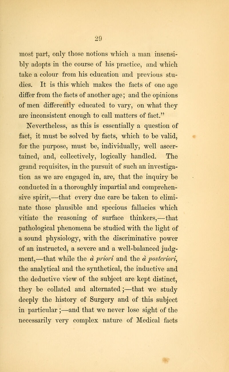 most part, only those notions which a man insensi- bly adopts in the course of his practice, and which take a colour from his education and previous stu- dies. It is this which makes the facts of one age differ from the facts of another age; and the opinions of men differently educated to vary, on what they are inconsistent enough to call matters of fact. Nevertheless, as this is essentially a question of fact, it must be solved by facts, which to be valid, for the purpose, must be, individually, well ascer- tained, and, collectively, logically handled. The grand requisites, in the pursuit of such an investiga- tion as we are engaged in, are, that the inquiry be conducted in a thoroughly impartial and comprehen- sive spirit,—that every due care be taken to elimi- nate those plausible and specious fallacies which vitiate the reasoning of surface thinkers,—that pathological phenomena be studied with the light of a sound physiology, with the discriminative power of an instructed, a severe and a well-balanced judg- ment,—that while the a priori and the a posteriori, the analytical and the synthetical, the inductive and the deductive view of the subject are kept distinct, they be collated and alternated;—that we study deeply the history of Surgery and of this subject in particular ;—and that we never lose sight of the necessarily very complex nature of Medical facts