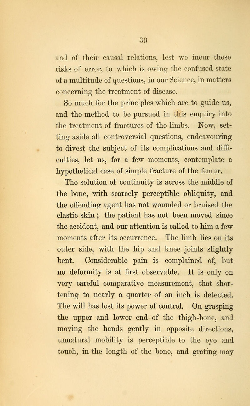 and of their causal relations, lest we incur those risks of error, to which is owing the confused state of a multitude of questions, in our Science, in matters concerning the treatment of disease. So much for the principles which are to guide us, and the method to be pursued in this enquiry into the treatment of fractures of the limbs. Now, set- ting aside all controversial questions, endeavouring to divest the subject of its complications and diffi- culties, let us, for a few moments, contemplate a hypothetical case of simple fracture of the femur. The solution of continuity is across the middle of the bone, with scarcely perceptible obliquity, and the offending agent has not wounded or bruised the elastic skin ; the patient has not been moved since the accident, and our attention is called to him a few moments after its occurrence. The limb lies on its outer side, with the hip and knee joints slightly bent. Considerable pain is complained of, but no deformity is at first observable. It is only on very careful comparative measurement, that shor- tening to nearly a quarter of an inch is detected. The will has lost its power of control. On grasping the upper and lower end of the thigh-bone, and moving the hands gently in opposite directions, unnatural mobility is perceptible to the eye and touch, in the length of the bone, and grating may