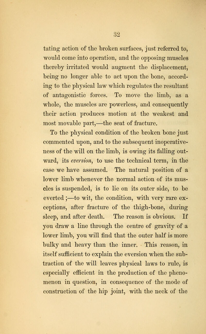 tating action of the broken surfaces, just referred to, would come into operation, and the opposing muscles thereby irritated would augment the displacement, being no longer able to act upon the bone, accord- ing to the physical law which regulates the resultant of antagonistic forces. To move the limb, as a whole, the muscles are powerless, and consequently their action produces motion at the weakest and most movable part,—the seat of fracture. To the physical condition of the broken bone just commented upon, and to the subsequent inoperative- ness of the will on the limb, is owing its falling out- ward, its eversiofij to use the technical term, in the case we have assumed. The natural position of a lower limb whenever the normal action of its mus- cles is suspended, is to lie on its outer side, to be everted;—to wit, the condition, with very rare ex- ceptions, after fracture of the thigh-bone, during sleep, and after death. The reason is obvious. If you draw a line through the centre of gravity of a lower limb, you will find that the outer half is more bulky and heavy than the inner. This reason, in itself sufficient to explain the eversion when the sub- traction of the will leaves physical laws to rule, is especially efficient in the production of the pheno- menon in question, in consequence of the mode of construction of the hip joint, with the neck of the