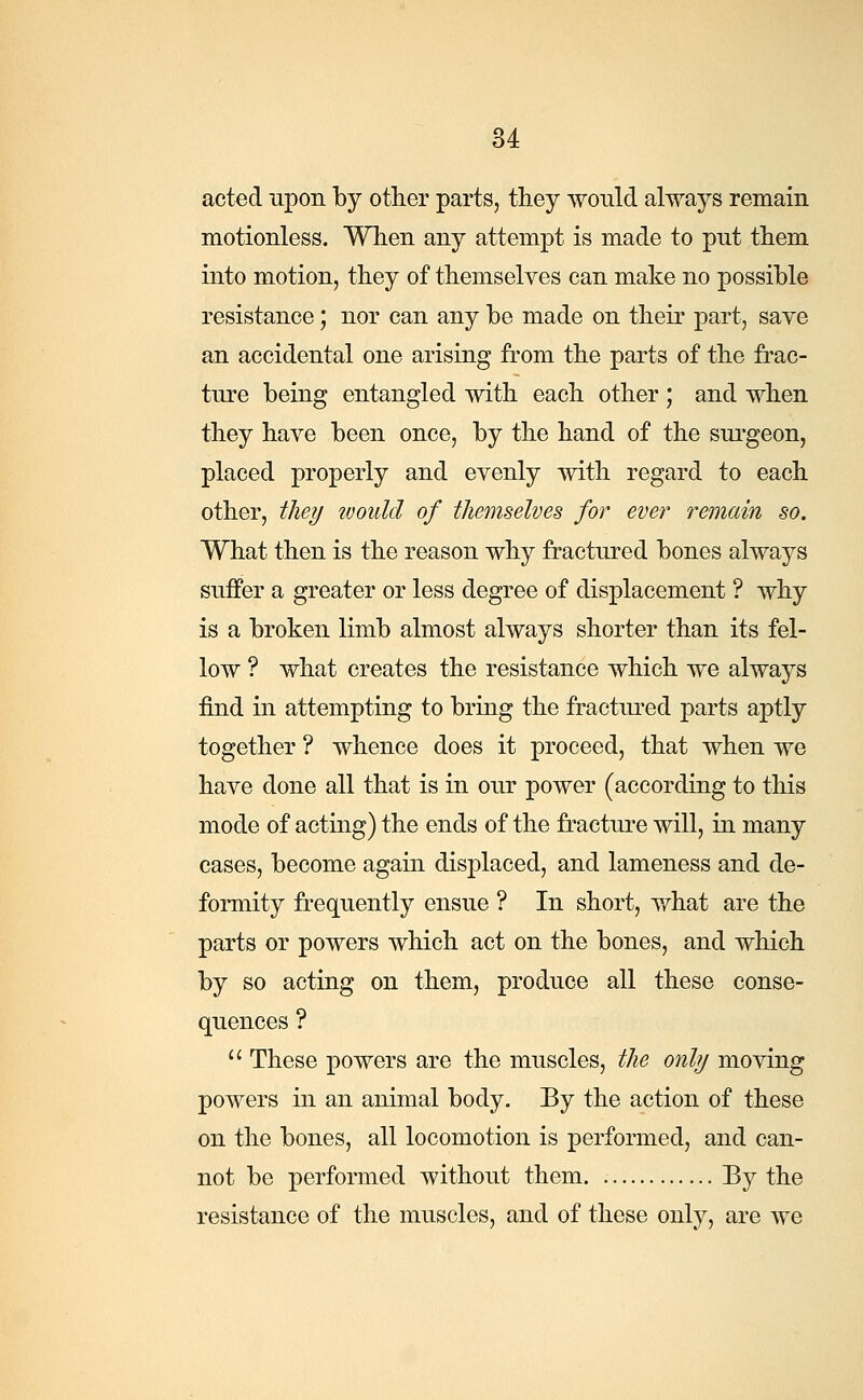 acted upon by other parts, they would always remain motionless. When any attempt is made to put them into motion, they of themselves can make no possible resistance; nor can any be made on their part, save an accidental one arising from the parts of the frac- ture being entangled with each other ; and when they have been once, by the hand of the surgeon, placed properly and evenly with regard to each other, they would of themselves for ever remain so. What then is the reason why fractured bones always suffer a greater or less degree of displacement ? why is a broken limb almost always shorter than its fel- low ? what creates the resistance which we always find in attempting to bring the fractured parts aptly together ? whence does it proceed, that when we have done all that is in our power (according to this mode of acting) the ends of the fracture will, in many cases, become again displaced, and lameness and de- formity frequently ensue ? In short, what are the parts or powers which act on the bones, and which by so acting on them, produce all these conse- quences ?  These powers are the muscles, the only moving powers in an animal body. By the action of these on the bones, all locomotion is performed, and can- not be performed without them By the resistance of the muscles, and of these only, are we