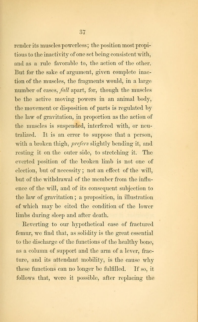 render its muscles powerless; the position most propi- tious to the inactivity of one set being consistent with, and as a rule favorable to, the action of the other. But for the sake of argument, given complete inac- tion of the muscles, the fragments would, in a large number of cases, fall apart, for, though the muscles be the active moving powers in an animal body, the movement or disposition of parts is regulated by the law of gravitation, in proportion as the action of the muscles is suspended, interfered with, or neu- tralized. It is an error to suppose that a person, with a broken thigh, prefers slightly bending it, and resting it on the outer side, to stretching it. The everted position of the broken limb is not one of election, but of necessity; not an effect of the will, but of the withdrawal of the member from the influ- ence of the will, and of its consequent subjection to the law of gravitation; a proposition, in illustration of which may be cited the condition of the lower limbs during sleep and after death. Eeverting to our hypothetical case of fractured femur, we find that, as solidity is the great essential to the discharge of the functions of the healthy bone, as a column of support and the arm of a lever, frac- ture, and its attendant mobility, is the cause why these functions can no longer be fulfilled. If so, it follows that, were it possible, after replacing the