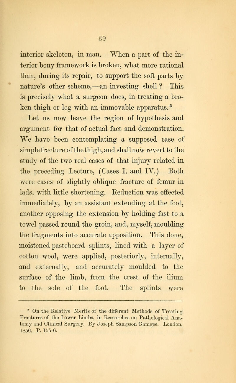 interior skeleton, in man. When a part of the in- terior bony framework is broken, what more rational than, during its repair, to support the soft parts by nature's other scheme,—an investing shell ? This is precisely what a surgeon does, in treating a bro- ken thigh or leg with an immovable apparatus.* Let us now leave the region of hypothesis and argument for that of actual fact and demonstration. We have been contemplating a supposed case of simple fracture of the thigh, and shall now revert to the study of the two real cases of that injury related in the preceding Lecture, (Cases I. and IV.) Both were cases of slightly oblique fracture of femur in lads, with little shortening. Eeduction was effected immediately, by an assistant extending at the foot, another opposing the extension by holding fast to a towel passed round the groin, and, myself, moulding the fragments into accurate apposition. This done, moistened pasteboard splints, lined with a layer of cotton wool, were applied, posteriorly, internally, and externally, and accurately moulded to the surface of the limb, from the crest of the ilium to the sole of the foot. The splints were * On the Eelative Merits of the different Methods of Treating Fractures of the Lower Limbs, in Researches on Pathological Ana- tomy and Clinical Surgery. By Joseph Sampson Gamgee. London, 1856. P. 155-6.