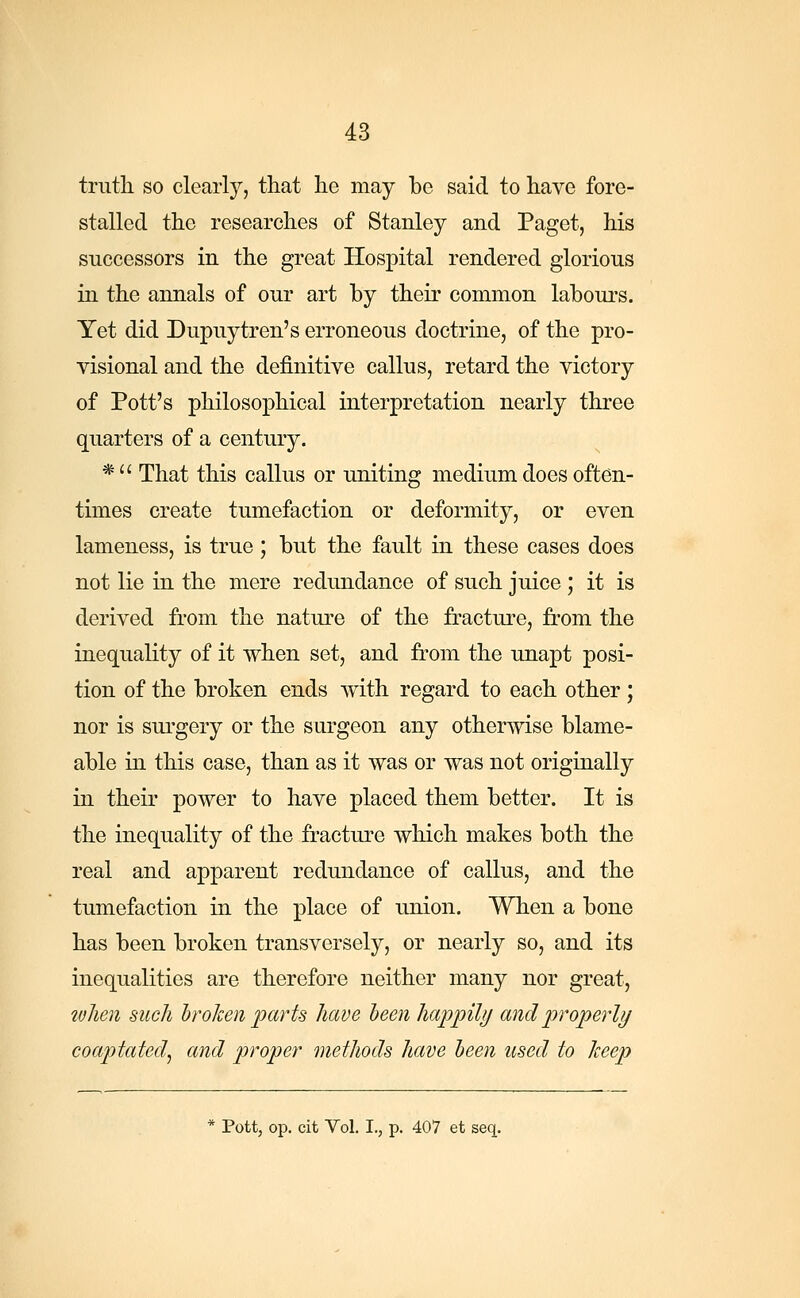 truth so clearly, that he may be said to have fore- stalled the researches of Stanley and Paget, his successors in the great Hospital rendered glorious in the annals of our art by their common labours. Yet did Dupuytren's erroneous doctrine, of the pro- visional and the definitive callus, retard the victory of Pott's philosophical interpretation nearly three quarters of a century. *  That this callus or uniting medium does often- times create tumefaction or deformity, or even lameness, is true ; but the fault in these cases does not lie in the mere redundance of such juice; it is derived from the nature of the fracture, from the inequality of it when set, and from the unapt posi- tion of the broken ends with regard to each other; nor is surgery or the surgeon any otherwise blame- able in this case, than as it was or was not originally in their power to have placed them better. It is the inequality of the fracture which makes both the real and apparent redundance of callus, and the tumefaction in the place of union. When a bone has been broken transversely, or nearly so, and its inequalities are therefore neither many nor great, when such broken parts have been happily and properly coaptated, and proper methods have been used to keep * Pott, op. cit Vol. I., p. 407 et seq.