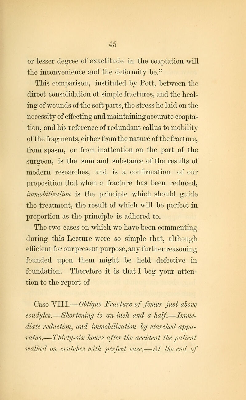 or lesser degree of exactitude in the coaptation will the inconvenience and the deformity be. This comparison, instituted by Pott, between the direct consolidation of simple fractures, and the heal- ing of wounds of the soft parts, the stress he laid on the necessity of effecting and maintaining accurate coapta- tion, and his reference of redundant callus to mobility of the fragments, either from the nature of the fracture, from spasm, or from inattention on the part of the surgeon, is the sum and substance of the results of modern researches, and is a confirmation of our proposition that when a fracture has been reduced, immobilization is the principle which should guide the treatment, the result of which will be perfect in proportion as the principle is adhered to. The two cases on which we have been commenting during this Lecture were so simple that, although efficient for our present purpose, any further reasoning founded upon them might be held defective in foundation. Therefore it is that I beg your atten- tion to the report of Case VIII.—Oblique Fracture of femur just above condyles.—Shortening to an inch and a half.—Imme- diate reduction^ and immobilization by starched appa- ratus.—Thirty-six hours after the accident the patient walked on crutches with perfect ease.—At the end of