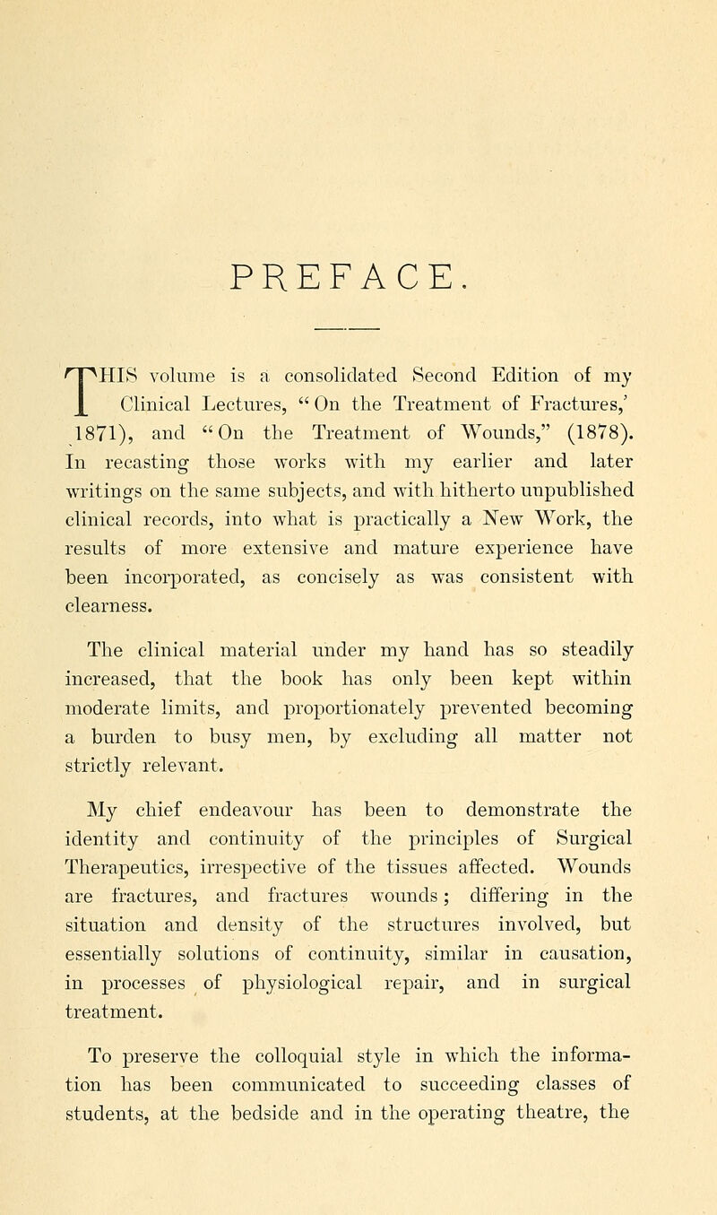 PREFACE. THIS volume is a consolidated Second Edition of my Clinical Lectures,  On the Treatment of Fractures,' 1871), and On the Treatment of Wounds, (1878). In recasting those works with my earlier and later writings on the same subjects, and with hitherto unpublished clinical records, into what is practically a New Work, the results of more extensive and mature experience have been incorporated, as concisely as was consistent with clearness. The clinical material under my hand has so steadily increased, that the book has only been kept within moderate limits, and proportionately prevented becoming a burden to busy men, by excluding all matter not strictly relevant. My chief endeavour has been to demonstrate the identity and continuity of the principles of Surgical Therapeutics, irrespective of the tissues affected. Wounds are fractures, and fractures wounds; differing in the situation and density of the structures involved, but essentially solutions of continuity, similar in causation, in processes of physiological repair, and in surgical treatment. To preserve the colloquial style in which the informa- tion has been communicated to succeeding classes of students, at the bedside and in the operating theatre, the