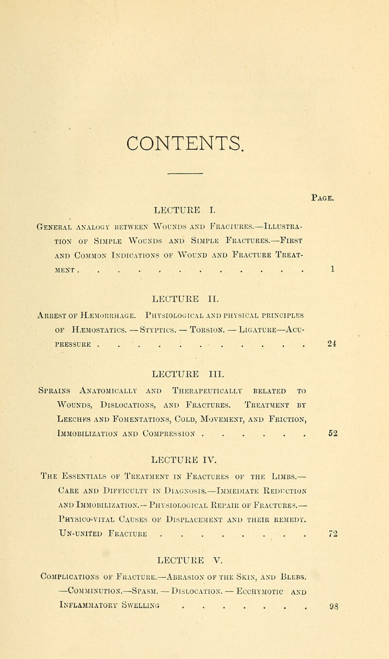 CONTENTS. Page. LECTURE I. General analogy between Wounds and FKAcruBEs.—Illustra- tion OF Simple Wounds and Simple Fractures.—First and Common Indications of Wound and Fracture Treat- ment 1 LECTURE II. Arrest of H.emourhage. Physiological and physical principles of H.emostatics. — Styptics. — Torsion. — Ligature—Acu- pressure . . . . ; 2i LECTURE IIL Sprains Anatomically and Therapeutically related to Wounds, Dislocations, and Fractures. Treatment by Leeches and Fomentations, Cold, Movement, and Friction, Immobilization and Compression 52 LECTURE IV. The Essentials of Treatment in Fractures of the Limbs.— Care and Difficulty in Diagnosis.—Immediate Reduction and Immobili/^ation.—Physiological Repair of Fractures.— Physico-vital Causes of Displacement and their remedy'. Un-united Fracture 72 LECTURE V. Complications of Fracture.—Abrasion of the Skin, and Blebs. —Comminution.—Spasm. — Dislocation. — Ecchymotic and Inflammatory' Swelling as