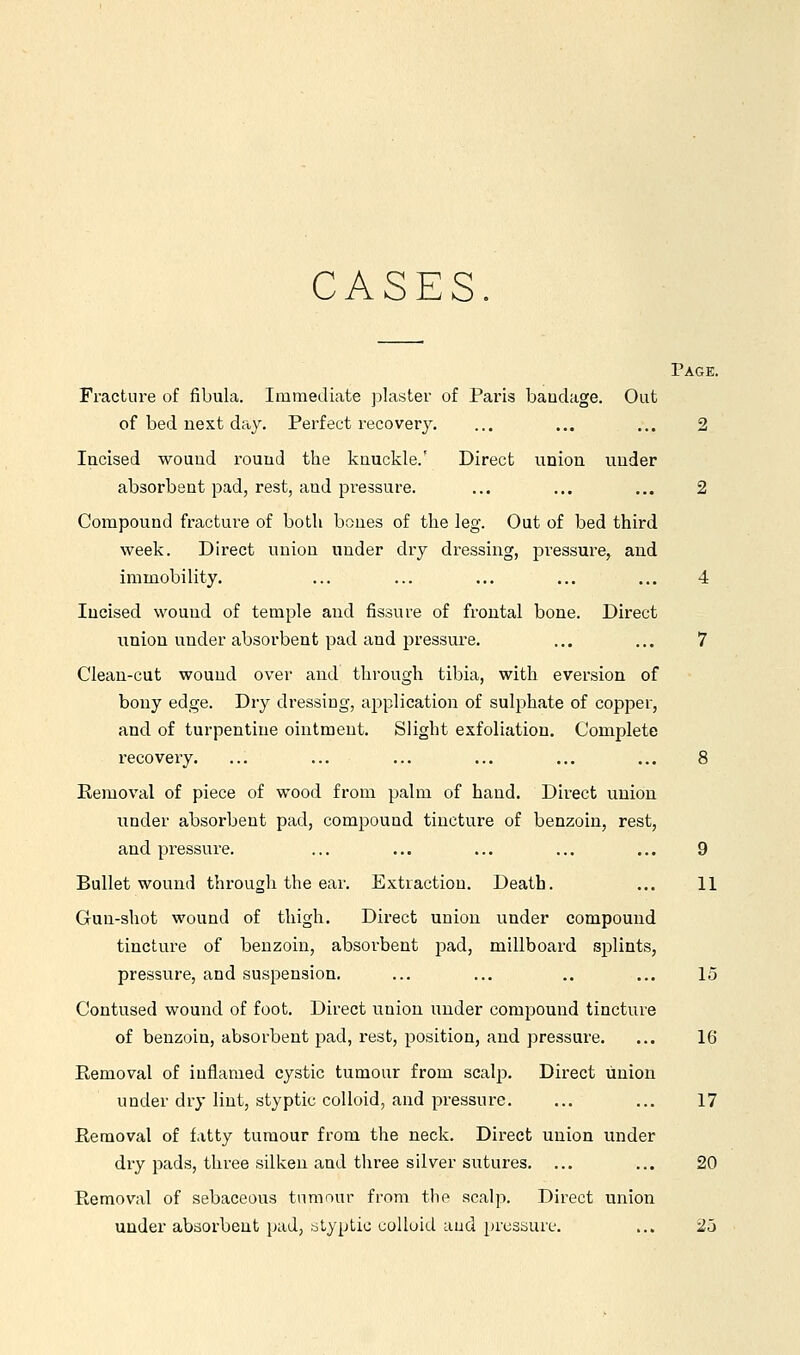 CASES. Page. Fracture of fibula. Immediate jjlaster of Paris bandage. Out of bed next day. Perfect recovery, ... ... ... 2 Incised wouud round the knuckle.' Direct union under absorbent pad, rest, and pressure. ... ... ... 2 Compound fracture of both bones of the leg. Out of bed third week. Direct union under dry dressing, jDi-essure, and immobility. ... ... ... ... ... 4 Incised wouud of temple and fissure of frontal bone. Direct union under absorbent pad and pressure. ... ... 7 Clean-cut wouud over and through tibia, with eversion of bony edge. Dry dressing, application of sulphate of copper, and of turpentine ointment. Slight exfoliation. Complete recovery. ... ... ... ... ... ... 8 Eemoval of piece of wood from palm of hand. Direct union under absorbent pad, compound tincture of benzoin, rest, and pressure. ... ... ... ... ... 9 Bullet wound through the ear. Extraction. Death. ... 11 Gun-shot wound of thigh. Direct union under compound tincture of benzoin, absorbent 2Dad, millboard splints, pressure, and suspension. ... ... ., ... 15 Contused wound of foot. Direct union under compound tincture of benzoin, absorbent pad, rest, position, and pressure. ... 16 Removal of inflamed cystic tumour from scalp. Direct union under dry lint, styptic colloid, and pressure. ... ... 17 Removal of fatty tumour from the neck. Direct union under dry pads, three silken and three silver sutures. ... ... 20 Removal of sebaceous tumour from the scalp. Direct union under absorbent pad, atyptic colloid and pressure. ... 25