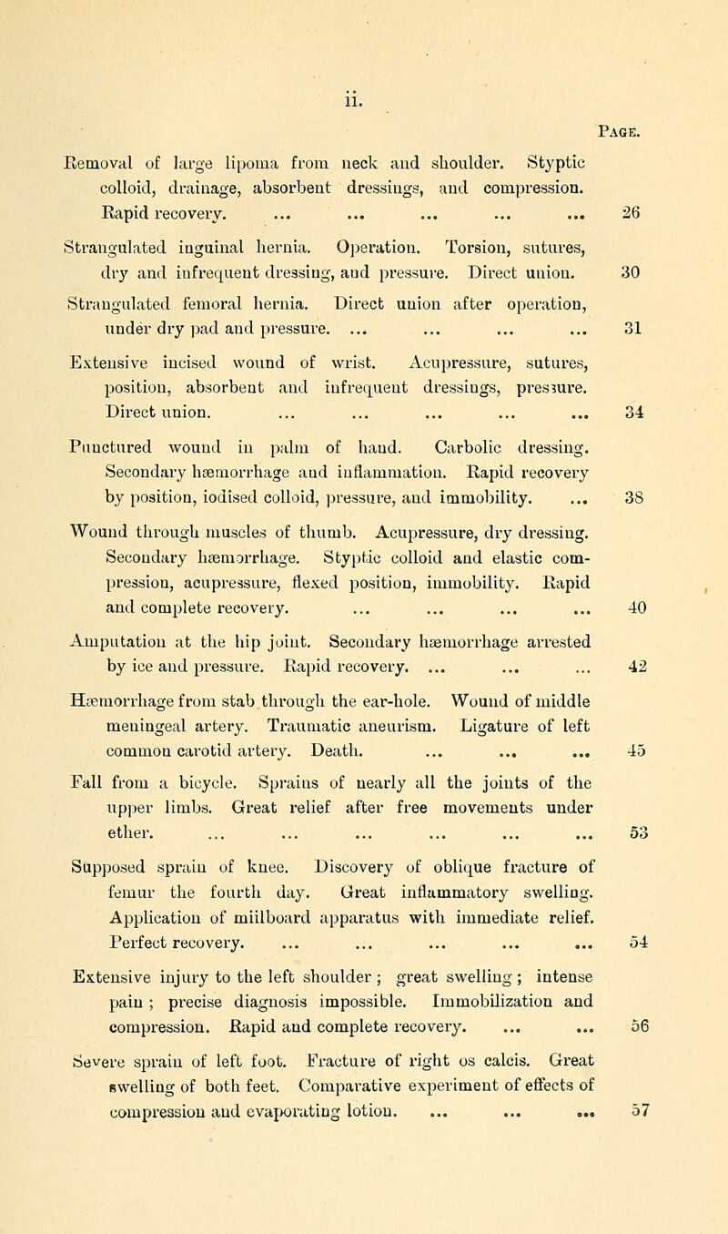 Page. Removal of large lipoma from neck and slioulder. Styptic colloid, drainage, absorbent dressings, and compression. Rapid recovery. ... ... ... ... ... 26 Strangulated inguinal hernia. Operation. Torsion, sutures, dry and infrequent dressing, and pressure. Direct union. 30 Strangulated femoral hernia. Direct union after operation, under dry pad and pressure. ... ... ... ... 31 Extensive incised wound of wrist. Acupressure, sutures, position, absorbent and infrequent dressings, pressure. Direct union. ... ... ... ... ... 34 Punctured wound in palm of hand. Carbolic dressing. Secondary haemorrhage and inflammation. Rapid recovery by position, iodised colloid, pressure, and immobility. ... 38 Wound through muscles of thumb. Acupressure, dry dressing. Secondary hgemorrhage. Styptic colloid and elastic com- pression, acupressure, flexed position, immobility. Rapid and complete recovery. ... ... ... ... 40 Amputation at the hip joint. Secondary haemorrhage arrested by ice and pressure. Rapid recovery. ... ... ... 42 Htemorrhage from stab through the ear-hole. Wound of middle meningeal artery. Traumatic aneurism. Ligature of left common carotid artery. Death. ... ... ... 45 Fall from a bicycle. Sprains of nearly all the joints of the upper limbs. Great relief after free movements under ether. ... ... ... ... ... ... 53 Supposed sprain of knee. Discovery of oblique fi'acture of femur the fourth day. Great inflammatory swelling. Application of millboard apparatus with immediate relief. Perfect recovery. ... ... ... ... ... 54 Extensive injury to the left shoulder ; great swelling ; intense pain ; precise diagnosis impossible. Immobilization and compression. Rapid and complete recovery. ... ... 56 Severe sprain of left foot. Fracture of right os calcis. Gi'eat swelling of both feet. Comparative experiment of effects of compressiou and evaporating lotion. ... ... ... 57