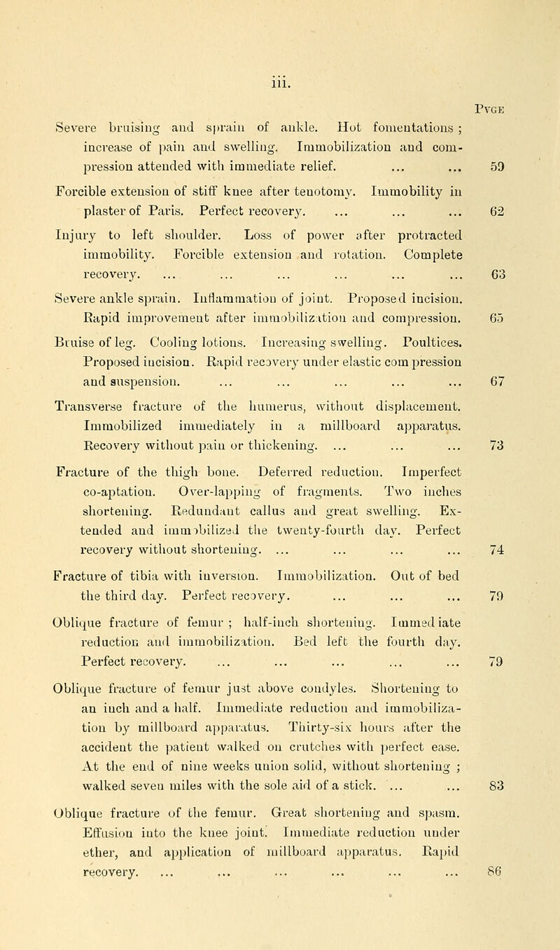 PVGE Severe bruising and spraiu of ankle. Hot fomentations ; increase of i)ain and swelling. Immobilization and com- pression attended with immediate relief. ... ... 59 Forcible extension of stiff iinee after tenotomy. Immobility in plaster of Paris. Perfect recovery. ... ... ... 62 Injuiy to left slioulder. Loss of power sfter protracted immobility. Forcible extension and rotation. Complete recovery. ... ... ... ... ... ... 63 Severe ankle sprain. Inflammation of joint. Proposed incision. Rapid improvement after immobilization and compression. 65 Bruise of leg. Cooling lotions. Increasing swelling. Poultices. Proposed incision. Rapid recovery under elastic com pression and suspension. ... ... ... ... ... 67 Transverse fracture of the humerus, witliout displacement. Immobilized immediately in a millboard ap2Daratus. Recovery without pain or thickening. ... ... ... 73 Fracture of the thigh bone. Deferred reduction. Imperfect co-aptation. Over-lapping of fragments. Two inches shortening. Redundant callus and great swelling. Ex- tended and imm:)biUzeJ the twenty-fourth day. Perfect recovery without shortening. ... ... ... ... 74 Fracture of tibia with iuversion. Immobilization. Out of bed the third day. Perfect recovery. ... ... ... 79 Oblique fracture of femur ; half-inch shortening. Immed iate reductioii and immobilization. Bed left the fourth day. Perfect recovery. ... ... ... ... ... 79 Oblique fracture of femur just above coudyles. Shortening to an inch and a half. Immediate reduction and immobiliza- tion by millboard apparatus. Thirty-six hours after the accident the patieut walked on crutches with i)erfect ease. At the end of nine weeks union solid, without shortening ; walked seven miles with the sole aid of a stick. ... ... 83 Oblique fracture of the femur. Great shortening and spasm. Effusion into the knee joint. Immediate reduction nnder ether, and application of millboard apparatus. Rajtid recovery. ... ... ... ... ... ... 86