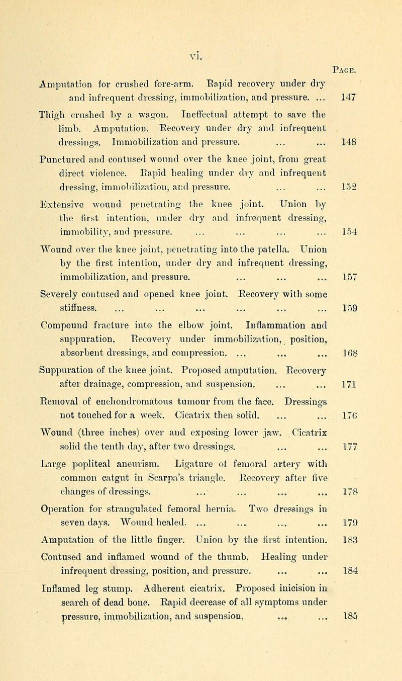 Page. Amputation for crushed fore-arm. Eapid recovery under dry and infrequent dressing, iniraobilization, and pressure. ... 147 Thigh crushed by a wagon. Ineffectual attempt to save the limb. Amputation. Eecovery under dry and infrequent dressings. Immobilization and pressure. ... ... 148 Punctured and contused wound over the knee joint, from great direct violence. Eapid healing under dry and infrequent dressing, immobilization, ai:d pressure. ... ... 152 Extensive wound penetrating the knee joint. Union by the first intention, under dry and infrequent dressing, immobility, and pi'essnre. ... ... ... ... 154 Wound over the knee joint, penetrating into the patella. Union by the first intention, under dry and infrequent dressing, immobilization, and pressure. ... ... ... 157 Severely contused and opened knee joint. Recovery with some stiffness. ... ... ... ... ... ... 1.59 Compound fracture into the elbow joint. Inflammation and suppuration. Eecovery under immobilization, position, absorbent dressings, and compression, ... ... ... IfiS Suppui'ation of the knee joint. Proposed amputation. Eecovery after drainage, compression, and suspension. ... ... 171 Removal of enchoudromatous tumour from the face. Dressings not touched for a week. Cicatrix then solid. ... ... 176 Wound (three inches) over and exposing low^er jaw. Cicatrix solid the tenth day, after two dressings. ... ... 177 Large popliteal aneurism. Ligature of femoral artery with common catgut in Scarpa's triangle. Recovery after five changes of dressings. ... ... ... ... 178 Operation for strangulated femoral hernia. Two dressings in seven days. Wound healed. ... ... ... ... 179 Amputation of the little finger. Union by the first intention. 183 Contused and inflamed wound of the thumb. Healing under infrequent dressing, position, and pressure. ... ... 184 Inflamed leg stump. Adherent cicatrix. Proposed inicision in search of dead bone. Rapid decrease of all symptoms under pressure, iramobilization, and suspension. ... ... 185