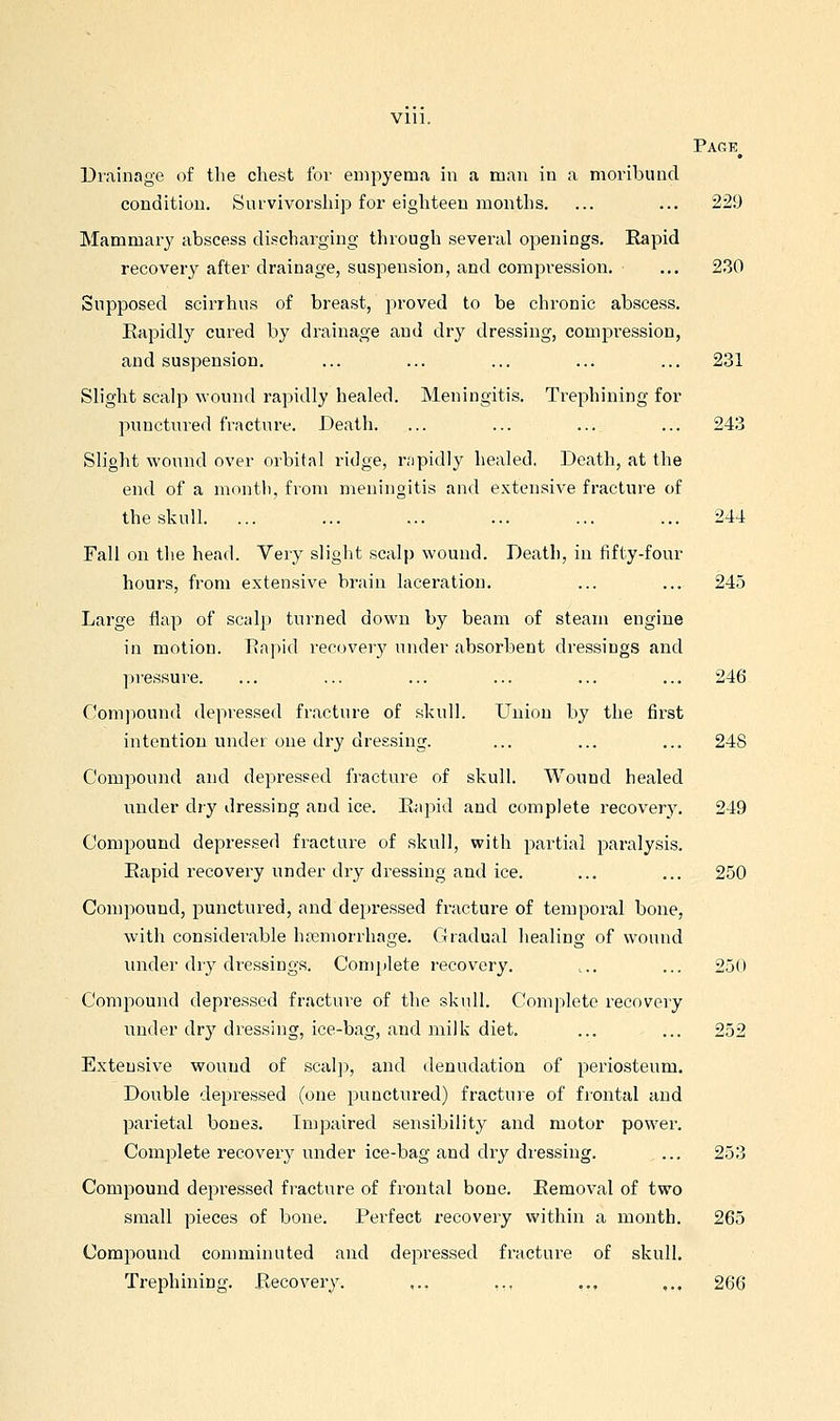 Vlll. Page^ Uiainage of the chest for empyema in a man in a moribund condition. Survivorship for eighteen months. ... ... 229 Mammary abscess discharging through several openings. Rapid recovery after drainage, suspension, and compression. ... 230 Supposed scii'rhus of breast, proved to be chronic abscess. Eapidly cured by drainage and dry dressing, compression, and suspension. ... ... ... ... ... 231 Slight scalp wound rapidly healed. Meningitis. Trephining for punctured fracture. Death. ... ... ... ... 243 Slight wound over orbital ridge, nipidly healed. Death, at the end of a month, from meningitis and extensive fracture of the skull. ... ... ... ... ... ... 244 Fall on the head. Yery slight scalp wound. Death, in fifty-four hours, from extensive brain laceration. ... ... 245 Large flap of scalp turned down by beam of steam engine in motion. Eapid recovery under absorbent dressing.s and pressure. ... ... ... ... ... ... 246 Compound depressed fracture of skull. Union by the first intention under one dry dressing. ... ... ... 248 Compound and depressed fracture of skull. Wound healed under dry dressing and ice. Eapid and complete recovery. 249 Compound depressed fracture of skull, with partial paralysis. Eapid recovery under dry dressing and ice. ... ... 250 Compound, punctured, and depressed fracture of temporal bone, with considei'able haemorrhage. Gradual healing of wound under dry dressings. Complete recovery. c. ... 250 Compound depressed fracture of the skvill. Complete recovery under dr}^ dressing, ice-bag, and milk diet. ... ... 252 Extensive wound of seal]:), and denudation of periosteum. Double depressed (one punctured) fracture of frontal and parietal bones. Impaired sensibility and motor power. Complete recovery under ice-bag and dry dressing. ... 253 Compound dej^ressed fracture of frontal bone. Eemoval of two small pieces of bone. Perfect recovery within a month. 265 Compound comminuted and depressed fracture of skull. Trephining. Eecovery. ,., ,,, ,,, ,., 266