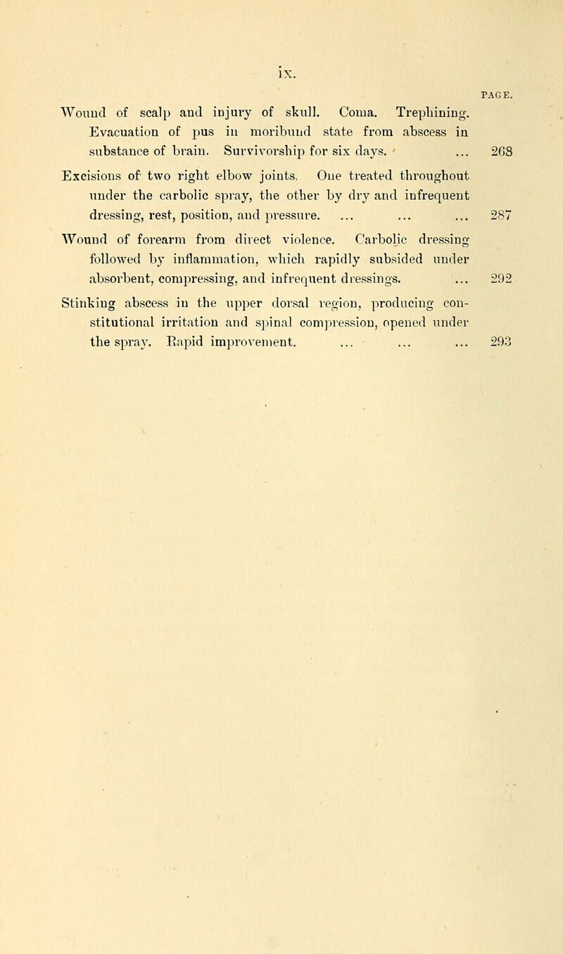 Wouud of scalp and injury of skull. Coma. Trepliining. Evacuation of pus in moribund state from abscess in substance of brain. Survivorship for six days. ' ... 268 Excisions of two right elbow joints, One treated throughout under the carbolic spray, the other by dry and infrequent dressing, rest, position, and jiressure. ... ... ... 287 Wound of forearm from direct violence. Carbolic dressing followed by inflammation, Avhich rapidly subsided under absorbent, compressing, and infrequent dressings. ... 292 Stinking abscess in the upper dorsal region, producing con- stitutional irritation and spinal compression, opened under the spray. Eapid improvement. ... ■ ... ... 293