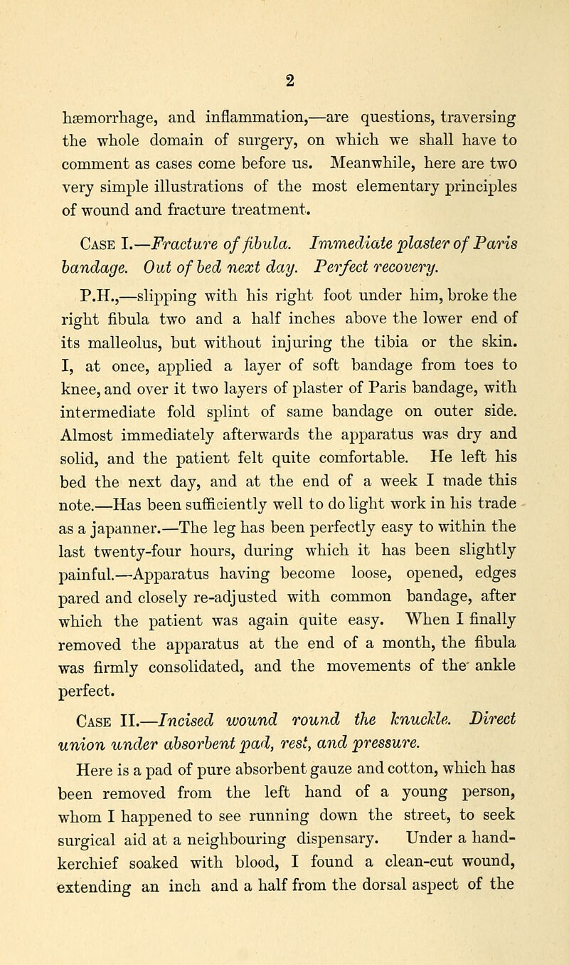 haemorrliage, and inflammation,—are questions, traversing the whole domain of surgery, on which we shall have to comment as cases come before us. Meanwhile, here are two very simple illustrations of the most elementary principles of wound and fracture treatment. Case I.—Fracture of fibula. Immediate plaster of Paris bandage. Out of bed next day. Perfect recovery. P.H.,—slipping with his right foot under him, broke the right fibula two and a half inches above the lower end of its malleolus, but without injuring the tibia or the skin. I, at once, applied a layer of soft bandage from toes to knee, and over it two layers of plaster of Paris bandage, with intermediate fold splint of same bandage on outer side. Almost immediately afterwards the apparatus was dry and solid, and the patient felt quite comfortable. He left his bed the next day, and at the end of a week I made this note.—Has been sufficiently well to do light work in his trade as a japanner.—The leg has been perfectly easy to within the last twenty-four hours, during which it has been slightly painful.—Apparatus having become loose, opened, edges pared and closely re-adjusted with common bandage, after which the patient was again quite easy. When I finally removed the apparatus at the end of a month, the fibula was firmly consolidated, and the movements of the' ankle perfect. Case II.—Incised wound round the knuclde. Direct union under absorbent pad, rest, and pressure. Here is a pad of pure absorbent gauze and cotton, which has been removed from the left hand of a young person, whom I happened to see running down the street, to seek surgical aid at a neighbouring dispensary. Under a hand- kerchief soaked with blood, I found a clean-cut wound, extending an inch and a half from the dorsal aspect of the