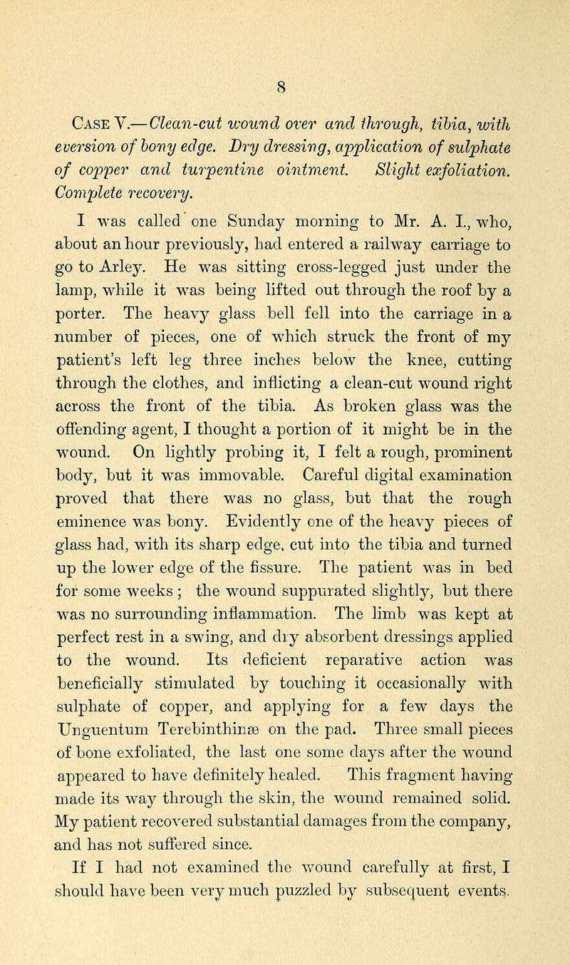 Case V.—Clean-cut luound over and through, tihia, with eversion of hony edge. Dry dressing, application of sulphate of copper and tuiyentine ointment. Slight exfoliation. Cortiplete recovery. I was called one Sunday morning to Mr. A. I., who, about an hour previously, had entered a railway carriage to go to Arley. He was sitting cross-legged just under the lamp, while it was being lifted out through the roof by a porter. The heavy glass bell fell into the carriage in a number of pieces, one of which struck the front of my patient's left leg three inches below the knee, cutting through the clothes, and inflicting a clean-cut wound right across the front of the tibia. As broken glass was the offending agent, I thought a portion of it might be in the wound. On lightly probing it, I felt a rough, prominent body, but it was immovable. Careful digital examination proved that there was no glass, but that the rough eminence was bony. Evidently one of the heavy pieces of glass had, with its sharp edge, cut into the tibia and turned up the lower edge of the fissure. The patient was in bed for some weeks ; the wound suppurated slightly, but there was no surrounding inflammation. The limb was kept at perfect rest in a swing, and dry absorbent dressings applied to the wound. Its deficient reparative action was beneficially stimulated by touching it occasionally with sulphate of copper, and applying for a few days the Unguentum Terebinthinse on the pad. Three small pieces of bone exfoliated, the last one some days after the wound appeared to have definitely healed. This fragment having made its way through the skin, the wound remained solid. My patient recovered substantial damages from the company, and has not suffered since. If I had not examined the wound carefully at first, I should have been very much puzzled by subsequent events.