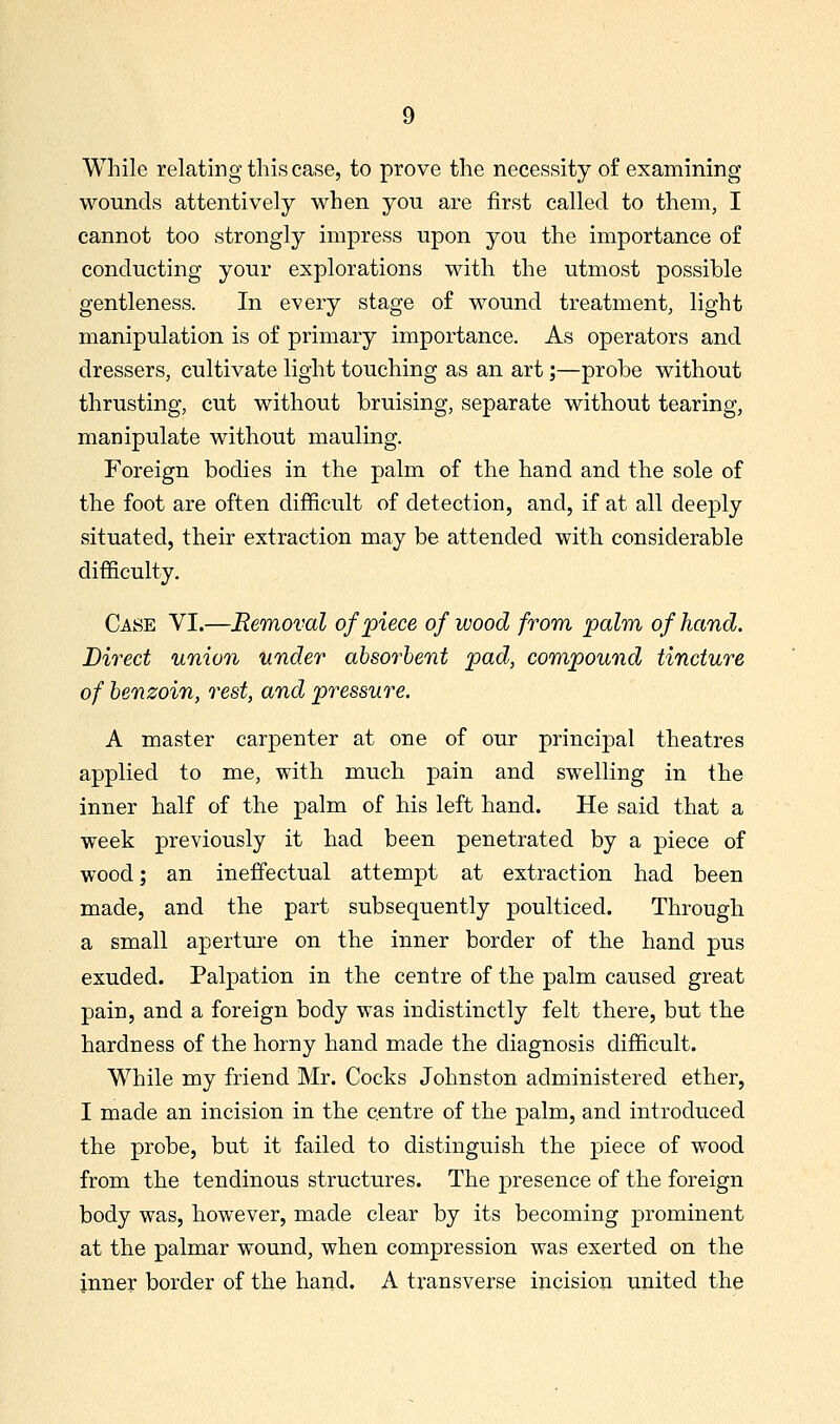 While relating this case, to prove the necessity of examining wounds attentively when you are first called to them, I cannot too strongly impress upon you the importance of conducting your explorations with the utmost possible gentleness. In every stage of wound treatment, light manipulation is of primary importance. As operators and dressers, cultivate light touching as an art;—probe without thrusting, cut without bruising, separate without tearing, manipulate without mauling. Foreign bodies in the palm of the hand and the sole of the foot are often difficult of detection, and, if at all deeply situated, their extraction may be attended with considerable difficulty. Case VI.—Removal of piece of wood from palm of hand. Direct union under absorbent pad, compound tincture of benzoin, rest, and pressure. A master carpenter at one of our principal theatres applied to me, with much pain and swelling in the inner half of the palm of his left hand. He said that a week previously it had been penetrated by a piece of wood; an ineffectual attempt at extraction had been made, and the part subsequently poulticed. Through a small aperture on the inner border of the hand pus exuded. Palpation in the centre of the palm caused great pain, and a foreign body was indistinctly felt there, but the hardness of the horny hand made the diagnosis difficult. While my friend Mr. Cocks Johnston administered ether, I made an incision in the centre of the palm, and introduced the probe, but it failed to distinguish the piece of wood from the tendinous structures. The presence of the foreign body was, however, made clear by its becoming prominent at the palmar wound, when compression was exerted on the inner border of the hand. A transverse incision united the