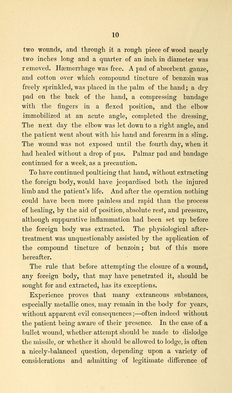 two wounds, and through it a rough piece of wood nearly two inches long and a quarter of an inch in diameter was removed. Haemorrhage was free. A pad of absorbent gauze, and cotton over which compound tincture of benzoin was freely sprinkled, was placed in the palm of the hand; a dry pad on the back of the hand, a compressing bandage with the fingers in a flexed position, and the elbow immobilized at an acute angle, completed the dressing. The next day the elbow was let down to a right angle, and the patient went about with his hand and forearm in a sling. The wound was not exposed until the fourth day, when it had healed without a drop of pus. Palmar pad and bandage continued for a week, as a precaution. To have continued poulticing that hand, without extracting the foreign body, would have jeopardised both the injured limb and the patient's life. And after the operation nothing could have been more painless and rapid than the process of healing, by the aid of position, absolute rest, and pressure, although suppurative inflammation had been set up before the foreign body was extracted. The physiological after- treatment was unquestionably assisted by the application of the compound tincture of benzoin; but of this more hereafter. The rule that before attempting the closure of a wound, any foreign body, that may have penetrated it, should be sought for and extracted, has its exceptions. Experience proves that many extraneous substances, especially metallic ones, may remain in the body for years, without apparent evil consequences;—often indeed without the patient being aware of their presence. In the case of a bullet wound, whether attempt should be made to dislodge the missile, or whether it should be allowed to lodge, is often a nicely-balanced question, depending upon a variety of considerations and admitting of legitimate difference of