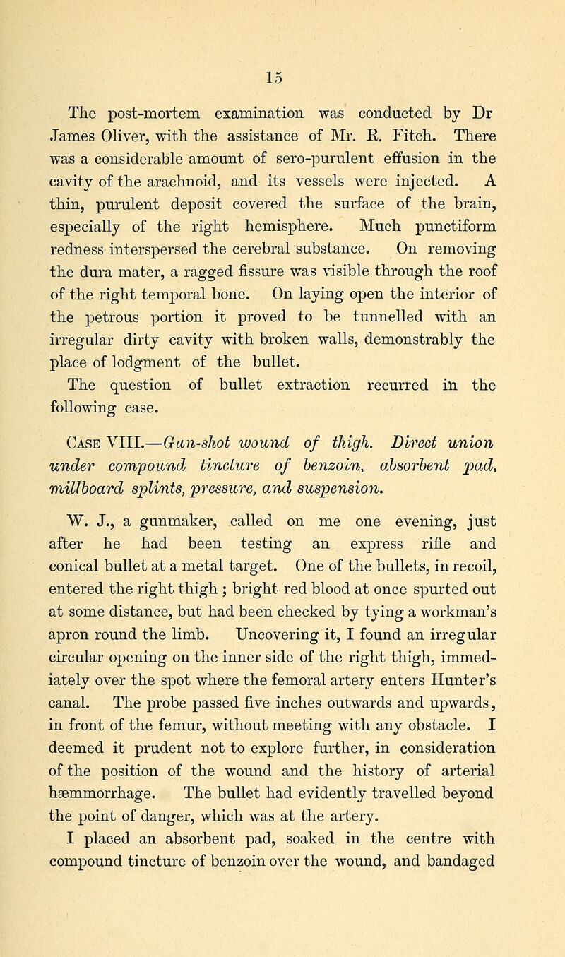 The post-mortem examination was conducted by Dr James Oliver, with the assistance of Mr, E. Fitch. There was a considerable amount of sero-purulent effusion in the cavity of the arachnoid, and its vessels were injected. A thin, purulent deposit covered the surface of the brain, especially of the right hemisphere. Much punctiform redness interspersed the cerebral substance. On removing the dura mater, a ragged fissure was visible through the roof of the right temporal bone. On laying open the interior of the petrous portion it proved to be tunnelled with an irregular dirty cavity with broken walls, demonstrably the place of lodgment of the bullet. The question of bullet extraction recurred in the following case. Case VIII.—Gtin-shot wound of thigh. Direct union under compound tincture of benzoin, absorbent pad, millboard splints, pressure, and suspension. W. J., a gunmaker, called on me one evening, just after he had been testing an express rifle and conical bullet at a metal target. One of the bullets, in recoil, entered the right thigh ; bright red blood at once spurted out at some distance, but had been checked by tying a workman's apron round the limb. Uncovering it, I found an irregular circular opening on the inner side of the right thigh, immed- iately over the spot where the femoral artery enters Hunter's canal. The probe passed five inches outwards and upwards, in front of the femur, without meeting with any obstacle. I deemed it prudent not to explore further, in consideration of the position of the wound and the history of arterial hgemmorrhage. The bullet had evidently travelled beyond the point of danger, which was at the artery. I placed an absorbent pad, soaked in the centre with compound tincture of benzoin over the wound, and bandaged