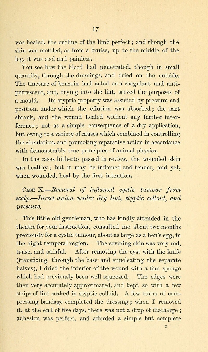 was healed, the outline of the limb perfect; and though the skin was mottled, as from a bruise, up to the middle of the leg, it was cool and painless. You see how the blood had penetrated, though in small quantity, through the dressings, and dried on the outside. The tincture of benzoin had acted as a coagulant and anti- putrescent, and, drying into the lint, served the purposes of a mould. Its styptic property was assisted by pressure and position, under which the effusion was absorbed; the part shrank, and the wound healed without any further inter- ference ; not as a simple consequence of a dry application, but owing to a variety of causes which combined in controlling the circulation, and promoting reparative action in accordance with demonstrably true principles of animal physics. In the cases hitherto passed in review, the wounded skin was healthy; but it may be inflamed and tender, and yet, when wounded, heal by the first intention. Case X.—Removal of inflamed cystic tumour from scalp.—Direct union under dry lint, styptic colloid, and pressure. - This little old gentleman, who has kindly attended in the theatre for your instruction, consulted me about two months previously for a cystic tumour, about as large as a hen's egg, in the right temporal region. The covering skin was very red, tense, and painful. After removing the cyst with the knife (transfixing through the base and enucleating the separate halves), I dried the interior of the wound with a fine sponge which had previously been well squeezed. The edges were then very accurately approximated, and kept so with a few strips of lint soaked in styptic colloid, A few turns of com- pressing bandage completed the dressing; when I removed it, at the end of five days, there was not a drop of discharge ; adhesion was perfect, and afforded a simple but complete